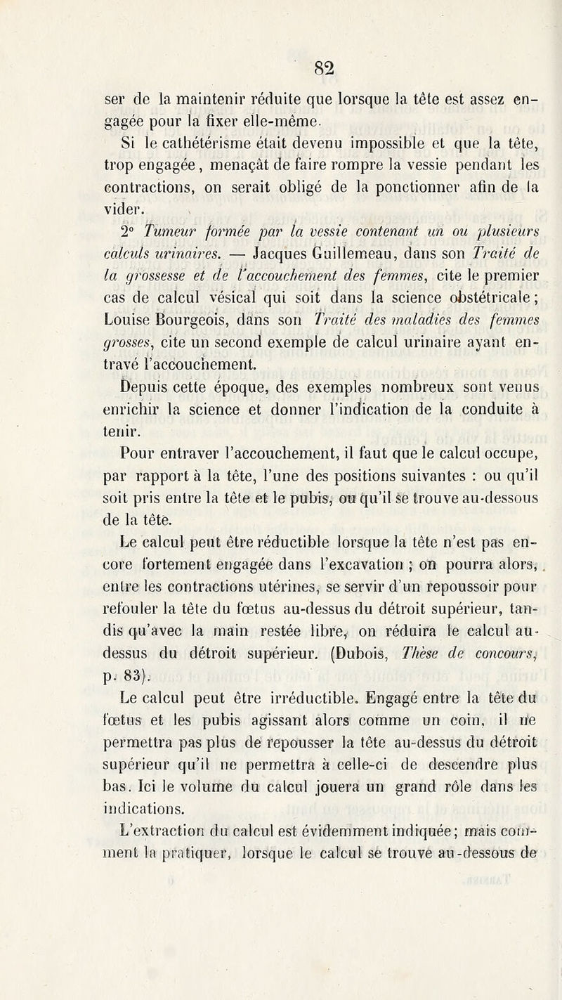 ser de la maintenir réduite que lorsque la tête est assez en- gagée pour la fixer elle-même. Si le cathétérisme était devenu impossible et que la tête, trop engagée, menaçât de faire rompre la vessie pendant les contractions, on serait obligé de la ponctionner afin de la vider. 2° Tumeur formée par la vessie contenant un ou plusieurs calculs urinaires. — Jacques Guillemeau, dans son Traité de la grossesse et de Vaccouchement des femmes, cite le premier cas de calcul vésicaï qui soit dans la science obstétricale ; Louise Bourgeois, dans son Traité des maladies des femmes grosses, cite un second exemple de calcul urinaire ayant en- travé l'accouchement. Depuis cette époque, des exemples nombreux sont venus enrichir la science et donner l'indication de la conduite à tenir. Pour entraver l'accouchement, il faut que le calcul occupe, par rapport à la tête, l'une des positions suivantes : ou qu'il soit pris entre la tête et le pubis, ou qu'il se trouve au-dessous de la tête. Le calcul peut être réductible lorsque la tête n'est pas en- core fortement engagée dans l'excavation ; on pourra alors, entre les contractions utérines, se servir d'un repoussoir pour refouler la tête du fœtus au-dessus du détroit supérieur, tan- dis qu'avec la main restée libre, on réduira le calcul au- dessus du détroit supérieur. (Dubois, Thèse de concours^ p. 83). Le calcul peut être irréductible. Engagé entre la tête du fœtus et les pubis agissant alors comme un coin, il n'e permettra pas plus de repousser la tête au-dessus du détroit supérieur qu'il ne permettra à celle-ci de descendre plus bas. Ici le volume du calcul jouera un grand rôle dans les indications. L'extraction du calcul est évidemment indiquée; mais com- ment In pratiquer, lorsque le calcul se trouve au-dessous de