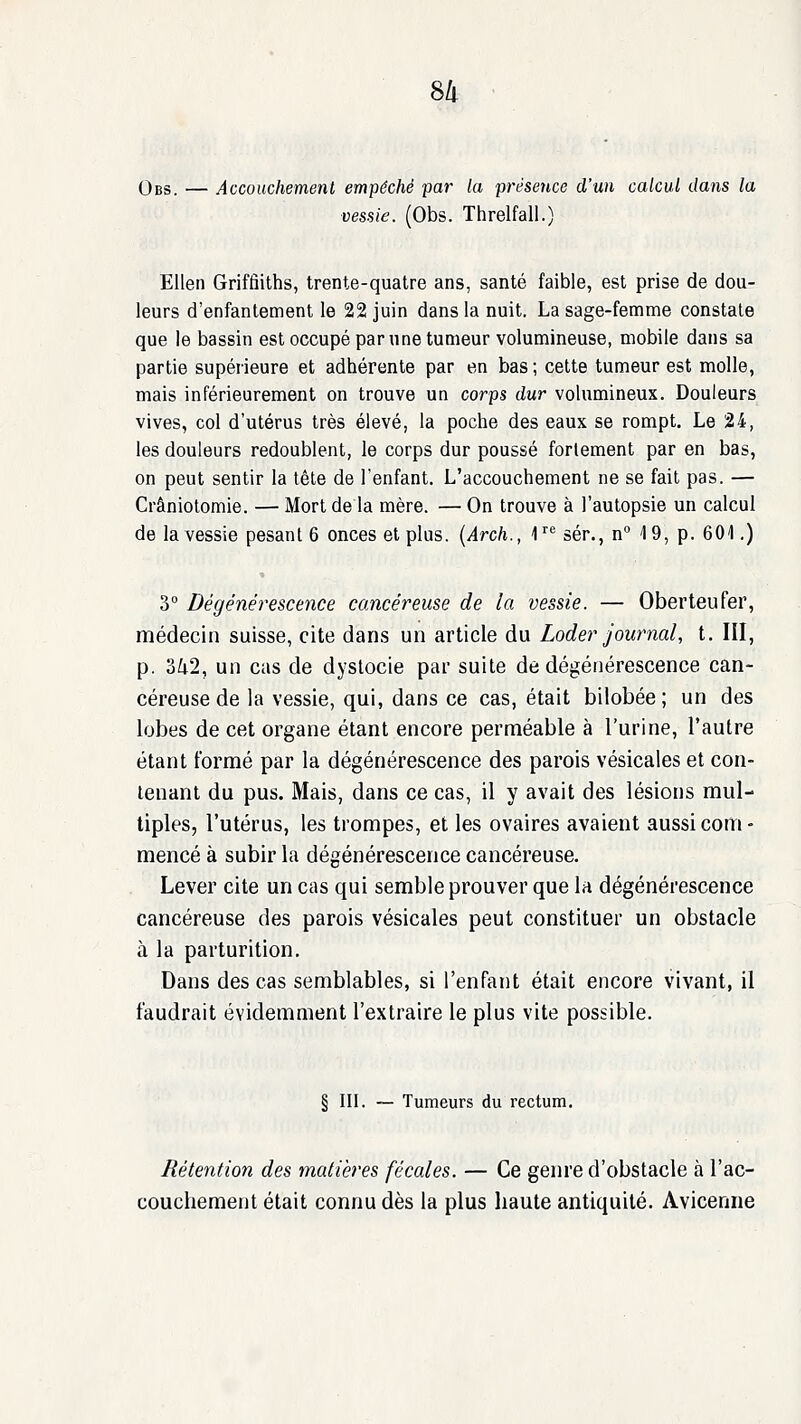 Qbs. — Accouchement empêché par la présence d'un calcul dans la vessie. (Obs. Threlfall.) Ellen Griffiiths, trente-quatre ans, santé faible, est prise de dou- leurs d'enfantement le 22 juin dans la nuit. La sage-femme constate que le bassin est occupé par une tumeur volumineuse, mobile dans sa partie supérieure et adhérente par en bas; cette tumeur est molle, mais inférieurement on trouve un corps dur volumineux. Douleurs vives, col d'utérus très élevé, la poche des eaux se rompt. Le 24, les douleurs redoublent, le corps dur poussé fortement par en bas, on peut sentir la tête de l'enfant. L'accouchement ne se fait pas. — Crâniotomie. — Mort de la mère. — On trouve à l'autopsie un calcul de la vessie pesant 6 onces et plus. {Arch., 1''^ sér., n 19, p. 601.) 3° Dégénérescence cancéreuse de la vessie. — Oberteufer, médecin suisse, cite dans un article du Loder journal, t. lîl, p. 342, un cas de dyslocie par suite de dégénérescence can- céreuse de la vessie, qui, dans ce cas, était bilobée ; un des lobes de cet organe étant encore perméable à l'urine, l'autre étant formé par la dégénérescence des parois vésicales et con- tenant du pus. Mais, dans ce cas, il y avait des lésions mul- tiples, l'utérus, les trompes, et les ovaires avaient aussi com- mencé à subir la dégénérescence cancéreuse. Lever cite un cas qui semble prouver que la dégénérescence cancéreuse des parois vésicales peut constituer un obstacle à la parturition. Dans des cas semblables, si l'enfant était encore vivant, il faudrait évidemment l'extraire le plus vite possible. § III. — Tumeurs du rectum. Rétention des matières fécales. — Ce geiu'e d'obstacle à l'ac- couchement était connu dès la plus haute antiquité. Avicenne