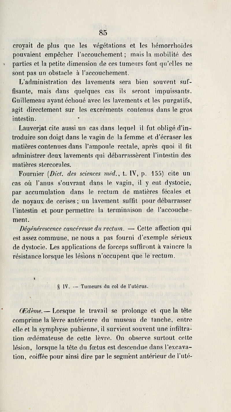 croyait de plus que les végétations et les liémorrhoïdes pouvaient empêcher l'accouchement; mais la mobilité des parties et la petite dimension de ces tumeurs font qu'elles ne sont pas un obstacle à l'accouchement. L'administration des lavements sera bien souvent suf- fisante, mais dans quelques cas ils seront impuissants. Guillemeau ayant échoué avec les lavements et les purgatifs, agit directement sur les excréments contenus dans le gros intestin. Lauverjat cite aussi un cas dans lequel il fut obligé d'in- troduire son doigt dans le vagin de la femme et d'écraser les matières contenues dans l'ampoule rectale, après quoi il fit administrer deux lavements qui débarrassèrent l'intestin des matières stercorales. Fournier [Dict. des sciences méd., t. IV, p. 155) cite un cas où l'anus s'ouvrant dans le vagin, il y eut dystocie, par accumulation dans le rectum de matières fécales et de noyaux de cerises ; un lavement suffit pour débarrasser l'intestin et pour permettre la terminaison de l'accouche- ment. Dégénérescence cancéreuse du i^ectum. — Cette affection qui est assez commune, ne nous a pas fourni d'exemple sérieux de dystocie. Les applications de forceps suffiront à vaincre la résistance lorsque les lésions n'occupent que le rectum. § IV. — Tumeurs du col de l'utérus. Œdème.— Lorsque le travail se prolonge et que la tête comprime la lèvre antérieure du museau de tanche, entre elle et la symphyse pubienne, il survient souvent une infiltra- tion œdémateuse de cette lèvre. On observe surtout cette lésion, lorsque-la tête du foetus est descendue dans l'excava- tion, coiffée pour ainsi dire par le segment antérieur de l'uté-