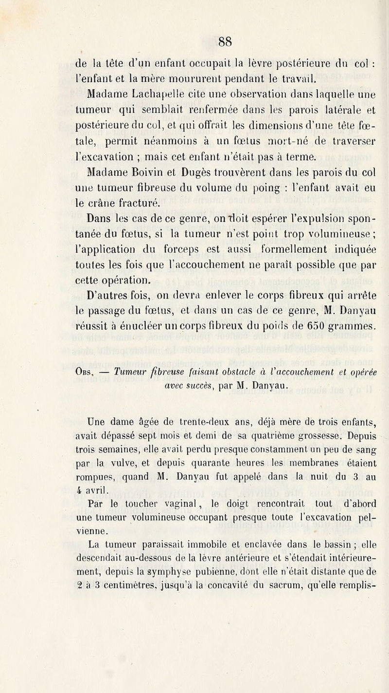 de la tête d'un enfant occupait la lèvre postérieure du col : l'enfant et la mère moururent pendant le travail. Madame Lachapelle cite une observation dans laquelle une tumeur qui semblait renfermée dans les parois latérale et postérieure du col, et qui offrait les dimensions d'une tête fœ- tale, permit néanmoins à un fœlus mort-né de traverser l'excavation ; mais cet enfant n'était pas à terme. Madame Boivin et Dugès trouvèrent dans les parois du col une tumeur fibreuse du volume du poing ; l'enfant avait eu le crâne fracturé. Dans les cas de ce genre, on doit espérer l'expulsion spon- tanée du fœtus, si la tumeur n'est point trop volumineuse; l'application du forceps est aussi formellement indiquée toutes les fois que l'accouchement ne paraît possible que par cette opération. D'autres fois, on devra enlever le corps fibreux qui arrête le passage du fœtus, et dans un cas de ce genre, M. Danyau réussit à énucléer un corps fibreux du poids de 650 grammes. Obs, — Tumeur fibreuse faisant obstacle à Vaccouchement et opérée avec succès, par M. Danyau. Une dame âgée de trente-deux ans, déjà mère de trois enfants, avait dépassé sept mois et demi de sa quatrième grossesse. Depuis trois semaines, elle avait perdu presque constamment un peu de sang par la vulve, et depuis quarante heures les membranes étaient rompues, quand M. Danyau fut appelé dans la nuit du 3 au 4 avril. Par le toucher vaginal, le doigt rencontrait tout d'abord une tumeur volumineuse occupant presque toute l'excavation pel- vienne. La tumeur paraissait immobile et enclavée dans le bassin ; elle descendait au-dessous de la lèvre antérieure et s'étendait intérieure- ment, depuis la symphyse pubienne, dont elle n'était distante que de 2 à 3 centimètres, jusqu'à la concavité du sacrum, qu'elle remplis-