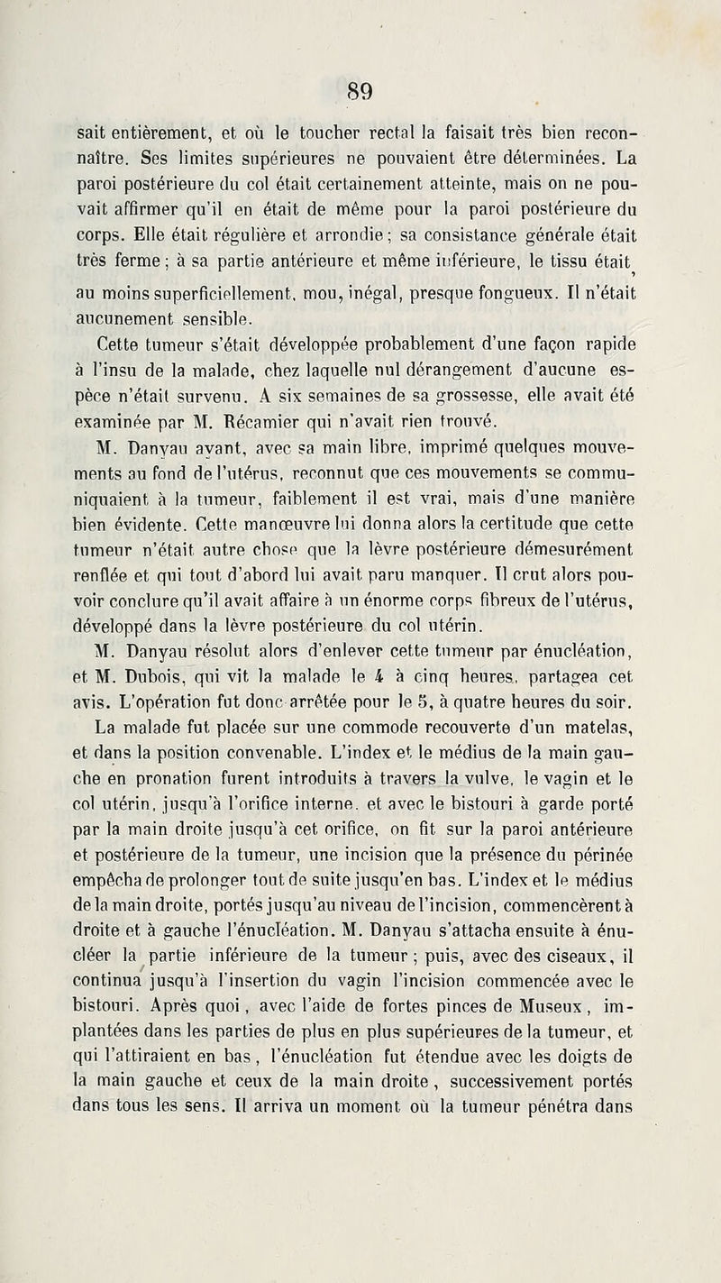 sait entièrement, et où le toucher rectal la faisait très bien recon- naître. Ses limites supérieures ne pouvaient être déterminées. La paroi postérieure du col était certainement atteinte, mais on ne pou- vait affirmer qu'il en était de même pour la paroi postérieure du corps. Elle était régulière et arrondie ; sa consistance générale était très ferme; à sa partie antérieure et même inférieure, le tissu était au moins superficiellement, mou, inégal, presque fongueux. Il n'était aucunement sensible. Cette tumeur s'était développée probablement d'une façon rapide à l'insu de la malade, chez laquelle nul dérangement d'aucune es- pèce n'était survenu. A six semaines de sa grossesse, elle avait été examinée par M. Récamier qui n'avait rien trouvé. M. Danyau ayant, avec sa main libre, imprimé quelques mouve- ments au fond de l'utérus, reconnut que ces mouvements se commu- niquaient à la tumeur, faiblement il est vrai, mais d'une manière bien évidente. Cette manœuvre lui donna alors la certitude que cette tumeur n'était autre choso que la lèvre postérieure démesurément renflée et qui tout d'abord lui avait paru manquer. 11 crut alors pou- voir conclure qu'il avait affaire à un énorme corps fibreux de l'utérus, développé dans la lèvre postérieure du col utérin. M. Danyau résolut alors d'enlever cette tumeur par énucléation, et M. Dubois, qui vit la malade le 4 à cinq heures, partagea cet avis. L'opération fut donc arrêtée pour le 5, à quatre heures du soir. La malade fut placée sur une commode recouverte d'un matelas, et dans la position convenable. L'index et le médius de la main gau- che en pronation furent introduits à travers la vulve, le vagin et le col utérin, jusqu'à l'orifice interne, et avec le bistouri à garde porté par la main droite jusqu'à cet orifice, on fit sur la paroi antérieure et postérieure de la tumeur, une incision que la présence du périnée empêcha de prolonger tout de suite jusqu'en bas. L'index et le médius de la main droite, portés jusqu'au niveau de l'incision, commencèrent à droite et à gauche l'énucléation. M. Danyau s'attacha ensuite à énu- cléer la partie inférieure de la tumeur; puis, avec des ciseaux, il continua jusqu'à l'insertion du vagin l'incision commencée avec le bistouri. Après quoi, avec l'aide de fortes pinces de Museux, im- plantées dans les parties de plus en plus supérieures delà tumeur, et qui l'attiraient en bas , l'énucléation fut étendue avec les doigts de la main gauche et ceux de la main droite , successivement portés dans tous les sens. Il arriva un moment où la tumeur pénétra dans