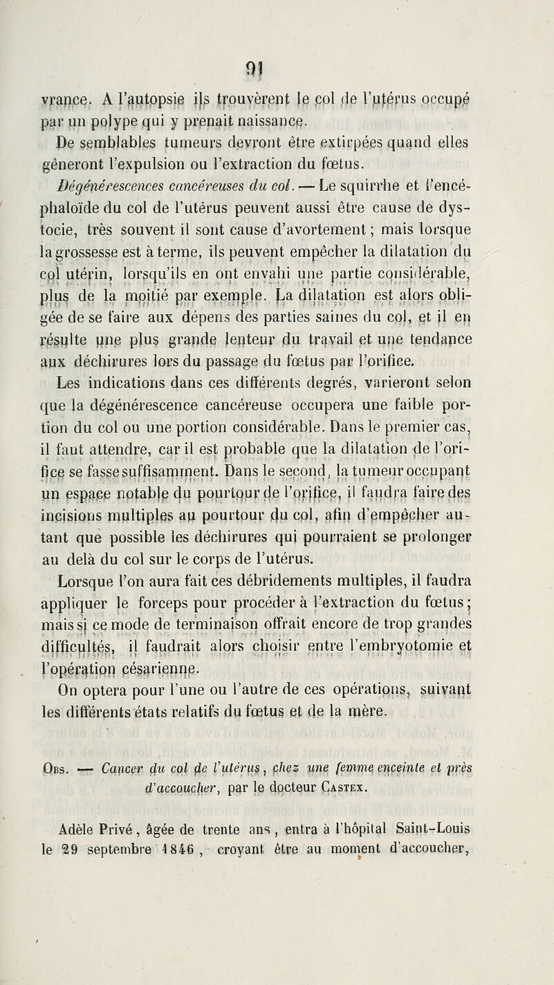 vrapce. A l'autopsie i)s trouvèrent |e pol de r|Li);érus occupé par un pojype qui y prenait naissance. De semblables tumeurs devront être extirpées quand elles gêneront l'expulsion ou l'extraction du fœtus. Dégénérescences cancéreuses du col. — Le squirrhe et l'encé- plialoïde du col de l'utérus peuvent aussi être cause de dys- tocie, très souvent il sont cause d'avortement ; mais lorsque la grossesse est à terme, ils peuvent empêcher la dilatation du cpl utérin, lorsqu'ils en ont envahi une partie considérable, plus de la mpitjé par exemple, fja dilatation est alors pbli- gée de se faire aux dépens des parties saines du col, et il e)] r|ég|[}lte pne plus grande lej^teur du travail et une tendapce aux déchirures lors du passage du fœtus par l'orifice. Les indications dans ces différents degrés, varieront selon que la dégénérescence cancéreuse occupera une faible por- tion du col ou une portion considérable. Dans le premier cas, il faut attendre, car il est probable que la dilatation fie l'ori- fice se fasse suffisamment. Dans le second, la tumeur occupant un espace notable 4^ pourtqur de l'orilice, il faudra faire des incisions multiples au pourtour (Ju col, afip d'enapêpher au- tant que possible les déchirures qui pourraient se prolonger au delà du col sur le corps de l'utérus. Lorsque l'on aura fait ces débridements multiples, il faudra appliquer le forceps pour procédera l'extraction du fœtus; raaissj ce mode de terminaison offrait encore de trop grandes difficultés, il faudrait alors choisir entre l'embryotomie et l'ppér^tipp pésarienne. On optera pour l'une ou l'autre de ces opérations, suivapt les différents états relatifs du fœtus et de la mère. Obs. — Cancer du col fie l'utérus, chez une femme enceinte, et près d'accoucher, par le docteur Castex. Adèle Privé, âgée de trente ans , entra à l'hôpital Saint-Louis le 29 septembre 1846, croyant être au moment d'accoucher,