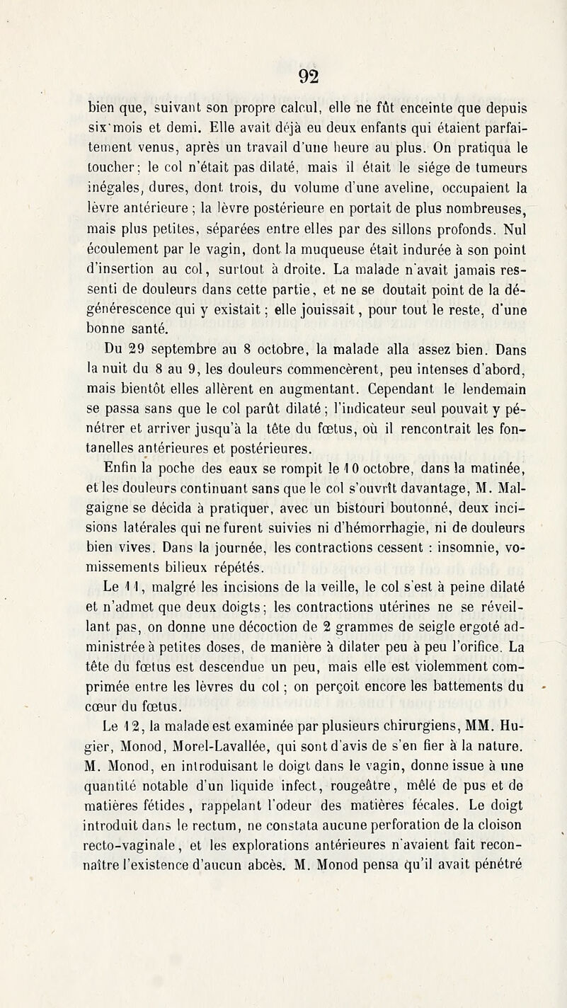 bien que, suivant son propre calcul, elle ne fût enceinte que depuis sixmois et demi. Elle avait déjà eu deux enfants qui étaient parfai- tement venus, après un travail d'une heure au plus. On pratiqua le toucher; le col n'était pas dilaté, mais il était le siège de tumeurs inégales, dures, dont trois, du volume d'une aveline, occupaient la lèvre antérieure ; la lèvre postérieure en portait de plus nombreuses, mais plus petites, séparées entre elles par des sillons profonds. Nul écoulement par le vagin, dont la muqueuse était indurée à son point d'insertion au col, surtout à droite. La malade navait jamais res- senti de douleurs dans cette partie, et ne se doutait point de la dé- générescence qui y existait ; elle jouissait, pour tout le reste, d'une bonne santé. Du 29 septembre au 8 octobre, la malade alla assez bien. Dans la nuit du 8 au 9, les douleurs commencèrent, peu intenses d'abord, mais bientôt elles allèrent en augmentant. Cependant le lendemain se passa sans que le col parût dilaté ; l'indicateur seul pouvait y pé- nétrer et arriver jusqu'à la tête du fœtus, où il rencontrait les fon- tanelles antérieures et postérieures. Enfin la poche des eaux se rompit le 10 octobre, dans la matinée, et les douleurs continuant sans que le col s'ouvrît davantage, M. Mal- gaigne se décida à pratiquer, avec un bistouri boutonné, deux inci- sions latérales qui ne furent suivies ni d'hémorrhagie, ni de douleurs bien vives. Dans la journée, les contractions cessent : insomnie, vo- missements bilieux répétés. Le 1 'I, malgré les incisions de la veille, le col s'est à peine dilaté et n'admet que deux doigts; les contractions utérines ne se réveil- lant pas, on donne une décoction de 2 grammes de seigle ergoté ad- ministrée à petites doses, de manière à dilater peu à peu l'orifice. La tête du fœtus est descendue un peu, mais elle est violemment com- primée entre les lèvres du col ; on perçoit encore les battements du cœur du fœtus. Le 12, la malade est examinée par plusieurs chirurgiens, MM. Hu- gier, Monod, Morel-Lavallée, qui sont d'avis de s'en fier à la nature. M. Monod, en introduisant le doigt dans le vagin, donne issue à une quantité notable d'un liquide infect, rougeâtre, mêlé de pus et de matières fétides, rappelant l'odeur des matières fécales. Le doigt introduit dans le rectum, ne constata aucune perforation de la cloison recto-vaginale, et les explorations antérieures n'avaient fait recon- naître l'existence d'aucun abcès. M. Monod pensa qu'il avait pénétré