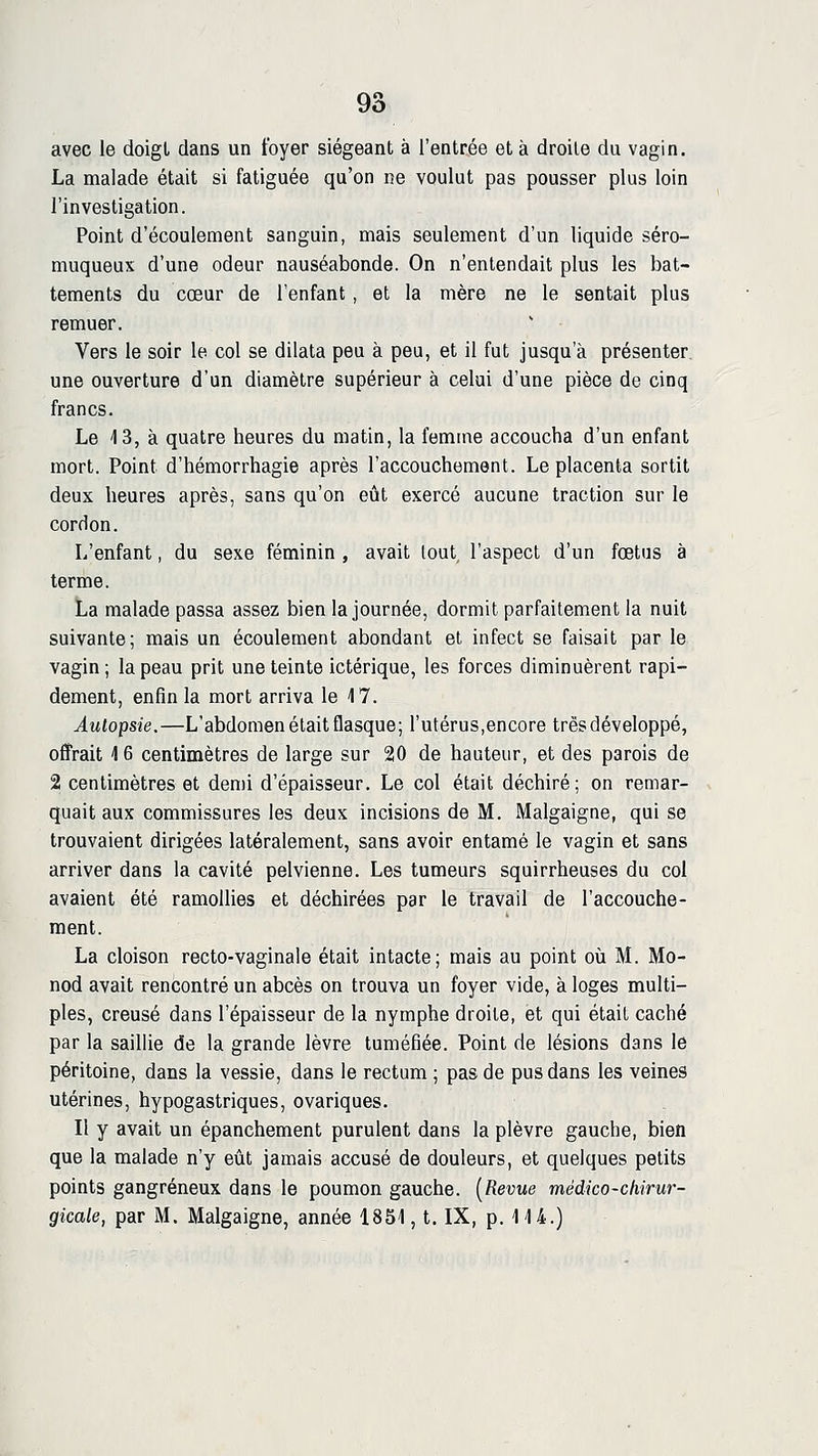 avec le doigt dans un foyer siégeant à l'entrée et à droite du vagin. La malade était si fatiguée qu'on ne voulut pas pousser plus loin l'investigation. Point d'écoulement sanguin, mais seulement d'un liquide séro- muqueux d'une odeur nauséabonde. On n'entendait plus les bat- tements du cœur de l'enfant, et la mère ne le sentait plus remuer. Vers le soir le col se dilata peu à peu, et il fut jusqu'à présenter, une ouverture d'un diamètre supérieur à celui d'une pièce de cinq francs. Le 4 3, à quatre heures du matin, la femme accoucha d'un enfant mort. Point d'hémorrhagie après l'accouchement. Le placenta sortit deux heures après, sans qu'on eût exercé aucune traction sur le cordon. L'enfant, du sexe féminin , avait lout, l'aspect d'un fœtus à terme. La malade passa assez bien la journée, dormit parfaitement la nuit suivante; mais un écoulement abondant et infect se faisait par le vagin; la peau prit une teinte ictérique, les forces diminuèrent rapi- dement, enfin la mort arriva le 17. Autopsie.—L'abdomen était flasque; l'utérus,encore très développé, offrait 16 centimètres de large sur 20 de hauteur, et des parois de 2 centimètres et demi d'épaisseur. Le col était déchiré; on remar- quait aux commissures les deux incisions de M. Malgaigne, qui se trouvaient dirigées latéralement, sans avoir entamé le vagin et sans arriver dans la cavité pelvienne. Les tumeurs squirrheuses du col avaient été ramollies et déchirées par le travail de l'accouche- ment. La cloison recto-vaginale était intacte; mais au point où M. Mo- nod avait rencontré un abcès on trouva un foyer vide, à loges multi- ples, creusé dans l'épaisseur de la nymphe droite, et qui était caché par la saillie de la grande lèvre tuméfiée. Point de lésions dans le péritoine, dans la vessie, dans le rectum ; pas de pus dans les veines utérines, hypogastriques, ovariques. Il y avait un épanehement purulent dans la plèvre gauche, bien que la malade n'y eût jamais accusé de douleurs, et quelques petits points gangreneux dans le poumon gauche. [Revue médico-chirur- gicale, par M. Malgaigne, année 1851, t. IX, p. IH.)