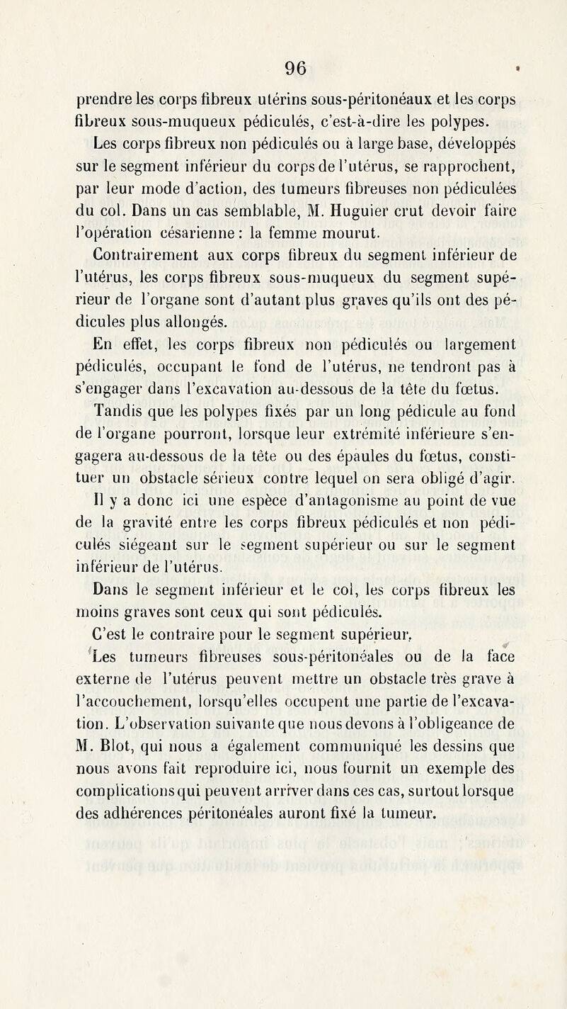 prendre les corps fibreux utérins sous-péritonéaux et les corps fibreux sous-muqueux pédicules, c'est-à-dire les polypes. Les corps fibreux non pédicules ou à large base, développés sur le segment inférieur du corps de l'utérus, se rapprochent, par leur mode d'action, des tumeurs fibreuses non pédiculées du col. Dans un cas semblable, M. Huguier crut devoir faire l'opération césarienne : la femme mourut. Contrairement aux corps fibreux du segment inférieur de l'utérus, les corps fibreux sous-muqueux du segment supé- rieur de l'organe sont d'autant plus graves qu'ils ont des pé- dicules plus allongés. En effet, les corps fibreux non pédicules ou largement pédicules, occupant le fond de l'utérus, ne tendront pas à s'engager dans l'excavation au-dessous de la tête du fœtus. Tandis que les polypes fixés par un long pédicule au fond de l'organe pourront, lorsque leur extrémité inférieure s'en- gagera au-dessous de la tête ou des épaules du fœtus, consti- tuer un obstacle sérieux contre lequel on sera obligé d'agir. Il y a donc ici une espèce d'antagonisme au point de vue de la gravité entie les corps fibreux pédicules et non pédi- cules siégeant sur le segment supérieur ou sur le segment inférieur de l'utérus. Dans le segment inférieur et le col, les corps fibreux les moins graves sont ceux qui sont pédicules. C'est le contraire pour le segment supérieur, Les tumeurs fibreuses sous-péritonéales ou de la face externe de l'utérus peuvent mettre un obstacle très grave à l'accouchement, lorsqu'elles occupent une partie de l'excava- tion. L'observation suivanteque nousdevons à l'obligeance de M. Blot, qui nous a également communiqué les dessins que nous avons fait reproduire ici, nous fournit un exemple des complicationsqui peuvent arriver dans ces cas, surtout lorsque des adhérences péritonéales auront fixé la tumeur.