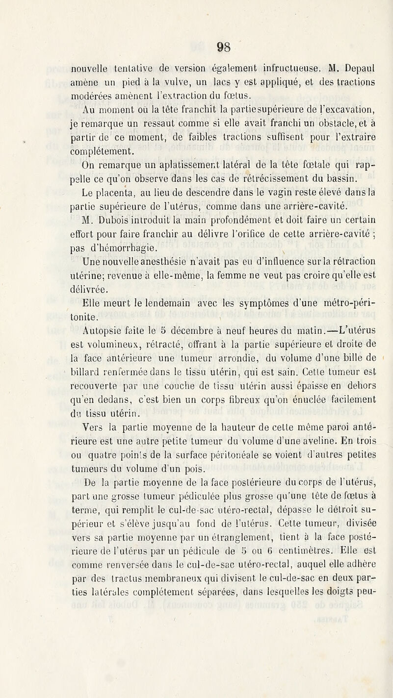 nouvelle tenlative de version également infructueuse. M. Depaul amène un pied à la vulve, un lacs y est appliqué, et des tractions modérées amènent l'extraction du fœtus. Au moment où la tête franchit la partiesupérieure de l'excavation, je remarque un ressaut comme si elle avait franchi un obstacle, et à partir de ce moment, de faibles tractions suffisent pour l'extraire complètement. On remarque un aplatissement latéral de la tête fœtale qui rap- pelle ce qu'on observe dans les cas de rétrécissement du bassin. Le placenta, au lieu de descendre dans le vagin reste élevé dans la partie supérieure de l'utérus, comme dans une arrière-cavité. M. Dubois introduit la main profondément et doit faire un certain effort pour faire franchir au délivre l'orifice de cette arrière-cavité ; pas d'hémorrhagie. Une nouvelle anesthésie n'avait pas en d'influence sur la rétraction utérine; revenue à elle-même, la femme ne veut pas croire qu'elle est délivrée. Elle meurt le lendemain avec les symptômes d'une métro-péri- tonite. Autopsie faite le 5 décembre à neuf heures du matin.—L'utérus est volumineux, rétracté, offrant à la partie supérieure et droite de la face antérieure une tumeur arrondie, du volume d'une bille de billard renfermée dans le tissu utérin, qui est sain, Celle tumeur est recouverte par une couche de lissu utérin aussi épaisse en dehors qu'en dedans, c'est bien un corps fibreux qu'on énuclée facilement du tissu utérin. Vers la partie moyenne de la hauteur de cette même paroi anté- rieure est une autre petite tumeur du volume d'une aveline. En trois ou quatre points de la surface péritonéale se voient d'autres petites tumeurs du volume d'un pois. De la partie moyenne de la face postérieure du corps de l'utérus, part une grosse tumeur pédiculée plus grosse qu'une tête de fœtus à terme, qui remplit le cul-de-sac utéro-recîal, dépasse le détroit su- périeur et s'élève jusqu'au fond de l'utérus. Celte tumeur, divisée vers sa partie moyenne par un étranglement, tient à la face posté- rieure de l'utérus par un pédicule de 5 ou 6 centimètres. Elle est comme renversée dans le cul-de-sac uléro-rectal, auquel elle adhère par des Iractus membraneux qui divisent le cul-de-sac en deux par- ties latérales complètement séparées, dans lesquelles les doigts peu-