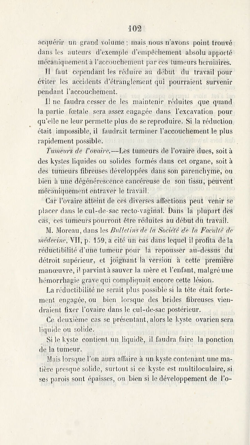 acquérir un grand volume; mais nous n'avons point trouvé dans les auteurs d'exemple d'empêchement absolu apporté mécaniquement à l'accoudiement par ces tumeurs herniaires. Il faut cependant les réduire au début du travail pour éviter les accidents d'étranglement qui pourraient survenir pendant l'accouchement. Il ne faudra cesser de les maintenir réduites que quand la partie fœtale sera assez engagée dans l'excavation pour qu'elle ne leur permette plus de se reproduire. Si la réduction était impossible, il faudrait terminer l'accouchement le plus rapidement possible. Tumeurs de Uovaire.—Les tumeurs de l'ovaire dues, soit à des kystes liquides ou solides formés dans cet organe, soit à des tumeurs fibreuses développées dans son parenchyme, ou bien à une dégénérescence cancéreuse de son tissu, peuvent ràëcàniiiiiëhient entraver le travail. Gai l'ovaire atteint de ces diverses affections peut venir se placer dans le cul-de-sac recto-vaginal. Dans la i)lupart des cas, ces tumeurs pourront être réduites au début du travail. RI. Moreau, dans les Bulletins de la Société de la Faculté de médecine, VIÏ, p, 159, a cité un cas dans lequel il profita de la réductibilité d'une tumeur pour la repousser au-dessus du détroit supérieur, et joignant la version à cette première manœuvre, il parvint à sauver la mère et l'enfant, malgré une hémorrhagie grave qui compliquait encore cette lésion. La réductibilité ne serait plus possible si la tête était forte- ment engagée, ou bien lorsque des brides fibreuses vien- draient fixer l'ovaire dans le cul-de-sac postérieur. Ce deuxième cas se présentant, alors le kyste ovarien sera liquide ou solide. Si le kyste contient un liquide, il faudra faire la ponction de la tumeur. Mais lorsque l'on aura affaire à un kyste contenant une ma- tière presque solide, surtout si ce kyste est multiloculaire, si ses parois sont épaisses, ou bien si le développement de l'o-