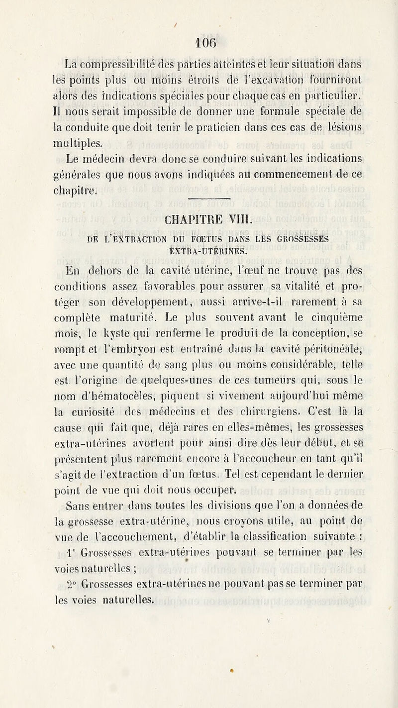 La compressibilité des parties atteintes et leur siluatiori clans les points plus ou moins étroits de l'excavation fourniront alors des indications spéciales pour chaque cas en particulier, îl nous serait impossible de donner une formule spéciale de la conduite que doit tenir le praticien dans ces cas de lésions multiples. Le médecin devra donc se conduire suivant les indications générales que nous avons indiquées au commencement de ce chapitre. CHAPITRE Vin. DE l'extraction DU FOETUS DANS LES GROSSESSES Extra-utérines. En dehors de la cavité utérine, l'œuf ne trouve pas des conditions assez favorables pour assurer sa vitalité et pro- téger son développement, aussi arrive-t-il rarement à sa complète maturité. Le plus souvent avant le cinquième mois, le kyste qui renferme le produit de la conception, se rompt et l'embryon est entraîné dans la cavité péritonéale, avec une quantité de sang plus ou moins considérable, telle est l'origine de quelques-unes de ces tumeurs qui, sous le nom d'hématocèles, piquent si vivement aujourd'hui même la curiosité des médecins et des chirurgiens. C'est là la cause qui fait que, déjà rares en elles-mêmes, les grossesses extra-utérines avortent polir ainsi dire dès leur début, et se présentent plus rarement encore à l'accoucheur en tant qu'il s'agit de l'extraction d'un fœtus. Tel est cependant le dernier point de vue qui doit nous occuper. Sans entrer dans toutes les divisions que l'on a données de la grossesse extra-utérine, nous croyons utile, au point de vue de l'accouchement, d'établir la classification suivante : 1 Grossesses extra-utéiines pouvant se terminer par les voies naturelles ; 2° Grossesses extra-utérines ne pouvant pas se terminer par les voies naturelles.