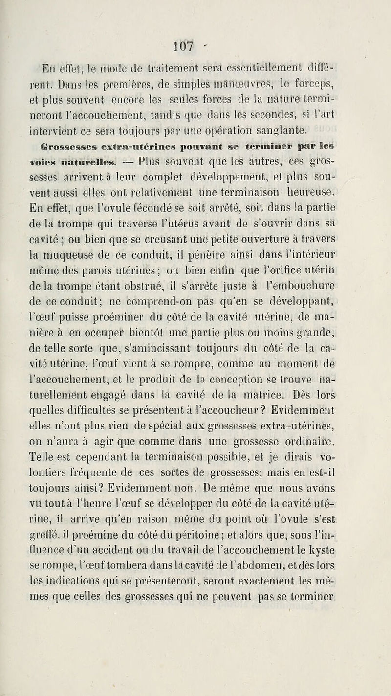 Eli effet, le mode de traitement sera essentiellement diffé- rent. Dans les premières, de simples manœuvres, le forceps, et plus souvent encore les seules forces de la nature termi- neront l'accouchement, tandis que dans les secondes, si l'art intervient ce sera toujours par une opération sanglante. Grossesses extra-utérines pouvant se terminer par les voies naturelles. — Plus souvent que les autres, ces gros- sesses arrivent à leur complet développement, et plus sou- vent aussi elles ont relativement une terminaison heureuse. En effet, que l'ovule fécondé se soit arrêté, soit dans la partie de la trompe qui traverse l'utérus avant de s'ouvrir dans sa cavité ; ou bien que se creusant une petite ouverture à travers la rriuqueuse de ce conduit, il pénètre ainsi dans l'intérieur même des parois utérines; ou bien enfin que l'orifice utérin de la trompe étant obstrué, il s'arrête juste à l'embouchure de ce conduit; ne comprend-on pas qu'en se développant, l'œuf puisse proéminer du côté de la cavité utérine, de ma- nière à en occuper bientôt une partie plus ou moins grande, de telle sorte que, s'amincissant toujours du côté de la ca- vité utérine, l'œuf vient à se rompre, comme au moment de l'accouchement, et le produit de la conception se trouve na- turellement engagé dans la cavité de la matrice. Dès lors quelles difficultés se présentent à l'accoucheur? Evidemment elles n'ont plus rien de spécial aux grossesses extra-utérines, on n'aura à agir que comme dans une grossesse ordinaire. Telle est cependant la terminaison possible, et je dirais vo- lontiers fréquente de ces sortes de grossesses; mais en est-il toujours ainsi? Evidemment non. De même que nous avons vu tout à l'heure l'œuf se développer du côté de la cavité uté- rine, il arrive qu'en raison même du point oii l'ovule s'est greffé, il proémine du côté du péritoine ; et alors que, sous l'in- fluence d'un accident ou du travail de l'accouchement le kyste se rompe, l'œuf tombera dans la cavité de l'abdomen, et dès lors les indications qui se présenteront, seront exactement les mê- mes que celles des grossesses qui ne peuvent pas se terminer