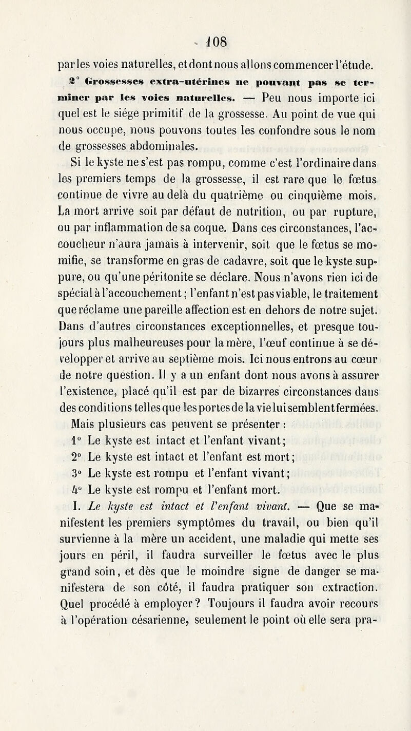 parles voies naturelles, etdontnous allons commencer l'étude. 8° Grossesses extra-utérines ne pouvait pas se ter- miner par les voies naturelles. — Peu nOUS importe ici quel est le siège primitif de la grossesse. Au point de vue qui nous occupe, nous pouvons toutes les confondre sous le nom de grossesses abdominales. Si le kyste ne s'est pas rompu, comme c'est l'ordinaire dans les premiers temps de la grossesse, il est rare que le fœtus continue de vivre au delà du quatrième ou cinquième mois, La mort arrive soit par défaut de nutrition, ou par rupture, ou par inflammation de sa coque. Dans ces circonstances, l'ac- coucheur n'aura jamais à intervenir, soit que le fœtus se mo- mifie, se transforme en gras de cadavre, soit que le kyste sup- pure, ou qu'une péritonite se déclare. Nous n'avons rien ici de spécial à l'accouchement; l'enfant n'est pas viable, le traitement que réclame une pareille affection est en dehors de notre sujet. Dans d'autres circonstances exceptionnelles, et presque tou- jours plus malheureuses pour la mère, l'œuf continue à se dé- l'elopper et arrive au septième mois. Ici nous entrons au cœur de notre question. Il y a un enfant dont nous avons à assurer l'existence, placé qu'il est par de bizarres circonstances dans des condi lions telles que les portes de la vielui semblent fermées. Mais plusieurs cas peuvent se présenter : 1 Le kyste est intact et l'enfant vivant; 2° Le kyste est intact et l'enfant est mort; 3» Le kyste est rompu et l'enfant vivant; U Le kyste est rompu et l'enfant mort. I. Le kyste est intact et l'enfant vivant. — Que se ma- nifestent les premiers symptômes du travail, ou bien qu'il survienne à la mère un accident, une maladie qui mette ses jours en péril, il faudra surveiller le fœtus avec le plus grand soin, et dès que le moindre signe de danger se ma- nifestera de son côté, il faudra pratiquer son extraction. Quel procédé à employer? Toujours il faudra avoir recours à l'opération césarienne, seulement le point où elle sera pra-