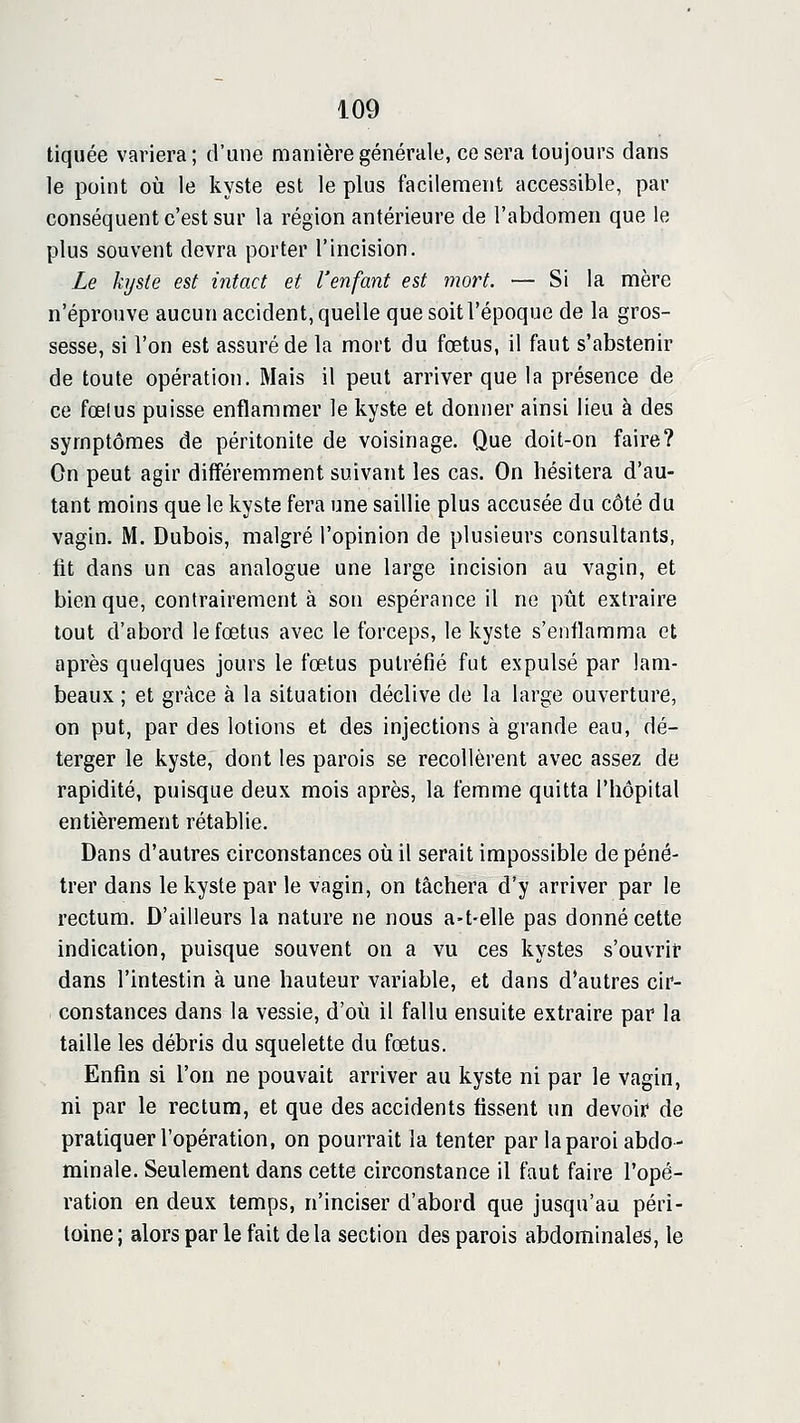 tiquée variera; d'une manière générale, ce sera toujours dans le point où le kyste est le plus facilement accessible, par conséquent c'est sur la région antérieure de l'abdomen que le plus souvent devra porter l'incision. Le kyste est intact et l'enfant est mort. — Si la mère n'éprouve aucun accident, quelle que soit l'époque de la gros- sesse, si l'on est avssuréde la mort du fœtus, il faut s'abstenir de toute opération. Mais il peut arriver que la présence de ce fœlus puisse enflammer le kyste et donner ainsi lieu à des symptômes de péritonite de voisinage. Que doit-on faire? On peut agir différemment suivant les cas. On hésitera d'au- tant moins que le kyste fera une saillie plus accusée du côté du vagin. M. Dubois, malgré l'opinion de plusieurs consultants, fit dans un cas analogue une large incision au vagin, et bien que, contrairement à son espérance il ne pût extraire tout d'abord le fœtus avec le forceps, le kyste s'enflamma et après quelques jours le fœtus putréfié fut expulsé par lam- beaux ; et grâce à la situation déclive de la large ouverture, on put, par des lotions et des injections à grande eau, dé- terger le kyste, dont les parois se recollèrent avec assez de rapidité, puisque deux mois après, la femme quitta l'hôpital entièrement rétablie. Dans d'autres circonstances où il serait impossible de péné- trer dans le kyste par le vagin, on tâchera d'y arriver par le rectum. D'ailleurs la nature ne nous a-t-elle pas donné cette indication, puisque souvent on a vu ces kystes s'ouvrit* dans l'intestin à une hauteur variable, et dans d'autres cir- constances dans la vessie, d'où il fallu ensuite extraire par la taille les débris du squelette du fœtus. Enfin si l'on ne pouvait arriver au kyste ni par le vagin, ni par le rectum, et que des accidents fissent un devoif de pratiquer l'opération, on pourrait la tenter par la paroi abdo- minale. Seulement dans cette circonstance il faut faire l'opé- ration en deux temps, n'inciser d'abord que jusqu'au péri- toine; alors par le fait delà section des parois abdominales, le