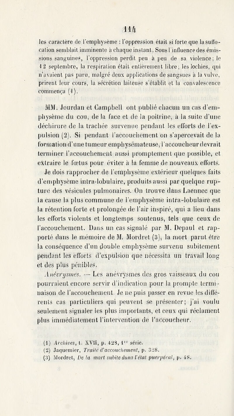 ail les caractère de l'emphysème : l'oppression était si forte que la suffo- cation semblait imminente à chaque instant. Sous l'influence des émis- sions sanguines, l'oppression perdit peu à peu de sa violence; le 12 septembre, la respiration était entièrement libre; les lochies, qui n'avaient pas paru, malgré deux applications de sangsues à la vulve, prirent leur cours, la sécrétion laiteuse s'établit et la convalescence commença ('i). MM. Jourdan et Campbell ont publié chacun un cas d'em- pliysème du cou, de la face et de la poitrine, à la suite d'une déchirure de la trachée survenue pendant les efforts de l'ex- pulsion (2). Si pendant l'accouchement on s'apercevait de la formation d'une tumeur emphysémateuse, l'accoucheur devrait terminer l'accouchement aussi promptement que possible, et extraire le fœtus pour éviter à la femme de nouveaux efforts. Je dois rapprocher de l'emphysème extérieur quelques faits d'emphysème intra-lobulaire, produits aussi par quelque rup- ture des vésicules pulmonaires. On trouve dans Laennec que la cause la plus commune de l'emphysème intra-lobulaire est la rétention forte et prolongée de l'air inspiré, qui a lieu dans les efforts violents et longtemps soutenus, tels que ceux de l'accouchement. Dans un cas signalé par M. Depaul et rap- porté dans le mémoire de M. Mordret (3), la mort parut être la conséquence d'un double emphysème survenu subitement pendant les efforts d'expulsion que nécessita un travail long et des plus pénibles. Anévrysmes. — Les anévrysmes des gros vaisseaux du cou pourraient encore servir d'indication pour la prompte termi- naison de l'accouchement. Je ne puis passer en revue les diffé- rents cas particuliers qui peuvent se préseiiter; j'ai voulu seulement signaler les plus importants, et ceux qui réclament plus immédiatement l'intervention de l'accoucheur. (1) Archives, t. XVlI, p. 428, l-' série. (2) Jaquemier, Traité d'accouchement, p. 3:i8, (3) Mordret, De la mort subite dans l'état puerpéral, p. iS.