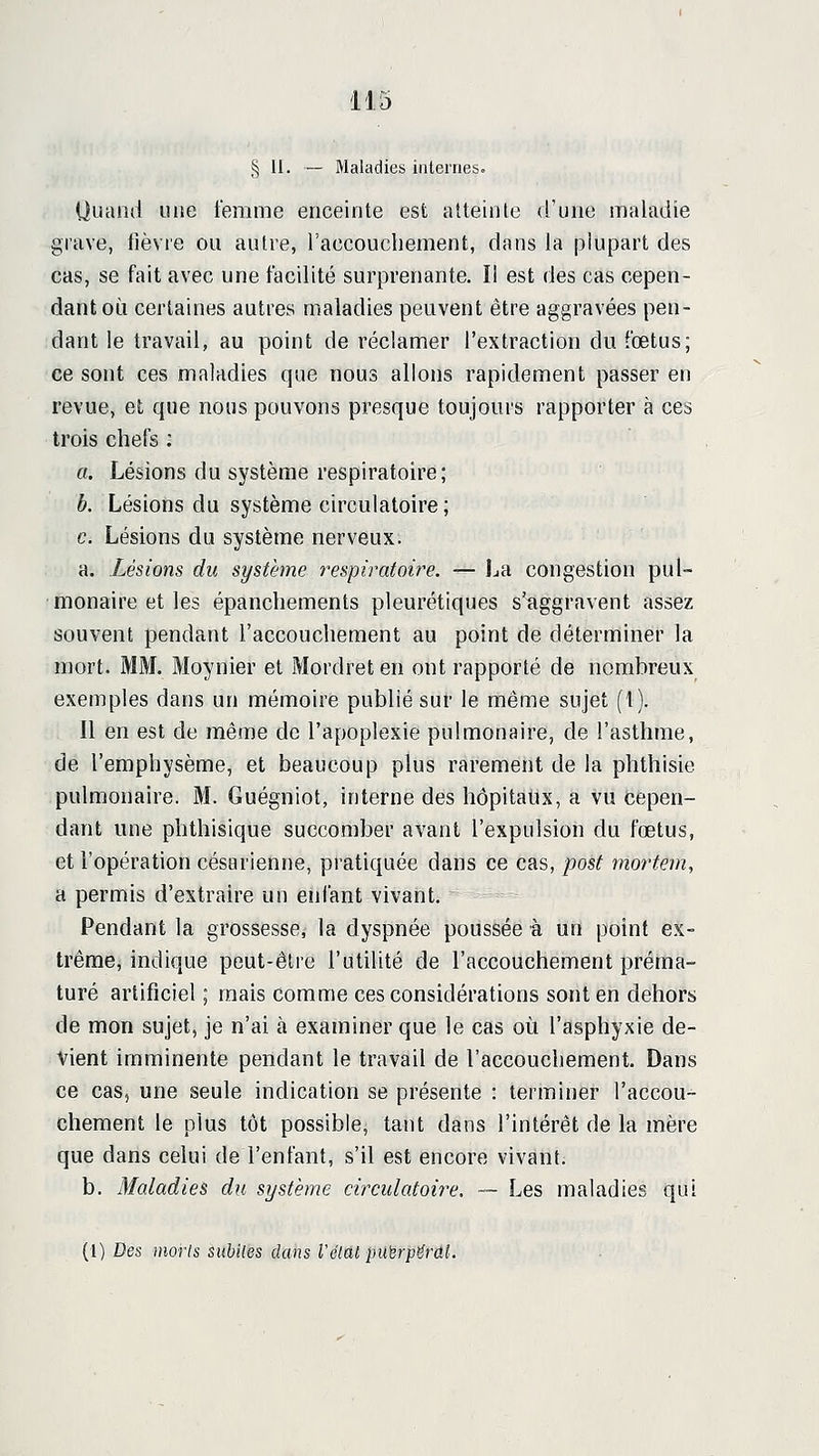 § 11. — Maladies internes. Uuand une femme enceinte est atteinle d'une maladie grave, fièvre ou autre, raccouchement, dans la plupart des cas, se fait avec une facUité surprenante. Il est des cas cepen- dant où certaines autres maladies peuvent être aggravées pen- dant le travail, au point de réclamer l'extraction du fœtus; ce sont ces maladies que nous allons rapidement passer en revue, et que nous pouvons presque toujours rapporter à ces trois chefs ; a. Lésions du système respiratoire; b. Lésions du système circulatoire ; c. Lésions du système nerveux. a. Lésions du système respiratoire. — La congestion pul- monaire et les épanchements pleurétiques s'aggravent assez souvent pendant l'accouchement au point de déterminer la mort. MM. Moynier et Mordreten ont rapporté de nombreux exemples dans un mémoire publié sur le même sujet (I). Il en est de même de l'apoplexie pulmonaire, de l'asthme, de l'emphysème, et beaucoup plus rarement de la phthisie pulmonaire. M. Guégniot, interne des hôpitaux, a vu cepen- dant une phthisique succomber avant l'expulsion du fœtus, et l'opération césarienne, pratiquée dans ce cas, post mortem, a permis d'extraire un enfant vivant. Pendant la grossesse, la dyspnée poussée à un point ex- trême, indique peut-être l'utilité de l'accouchement préma- turé artificiel ; mais corauie ces considérations sont en dehors de mon sujet, je n'ai à examiner que le cas où l'asphyxie de- vient imminente pendant le travail de l'accouchement. Dans ce cas, une seule indication se présente : terminer l'accou- chement le plus tôt possible, tant dans l'intérêt de la mère que dans celui de l'enfant, s'il est encore vivant. b. Maladies du système circulatoire, — Les maladies qui (1) Des morts suhiles dans Véiai pubrpfSrûL