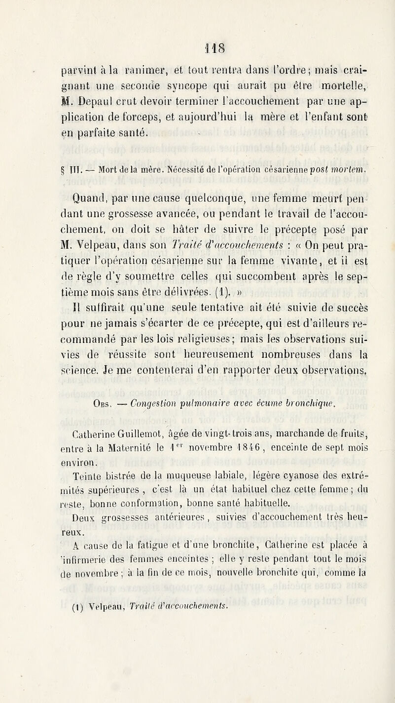 parvint à la ranimer, et tout rentra dans l'ordre; mais crai- gnant une secoiide syîicope qui aurait pu être mortelle, M. Depaui crut devoir terminer l'accouchement par une ap- plication de tbrceps, et aujourd'hui la mère et l'enfant sont en parfaite santé. § in. — Mort de la mère. Nécessité de l'opération césarienne post mortem. Quand, par une cause quelconque, une femme meurt pen- dant une grossesse avancée, ou pendant le travail de l'accou- chement, on doit se hâter de suivre le précepte posé par M. Velpeau, dans son Iraité d'accouchements : « On peut pra- tiquer l'opération césarienne sur la femme vivante, et il est de règle d'y soumettre celles qui succombent après le sep- tième mois sans être délivrées. (1). » Il suffirait qu'une seule tentative ait été suivie de succès pour ne jamais s'écarter de ce précepte, qui est d'ailleurs re- commandé par les lois religieuses; mais les observations sui- vies de réussite sont heureusement nombreuses dans la (Rcience. Je me contenterai d'en rapporter deux observations, Obs. — Congestion pulmonaire avec écume bronchique. Catherine Guillemot, âgée de vingt-trois ans, marchande de fruits, entre à la Maternité le '\ novembre '1846, enceinte de sept mois environ. Teinte bistrée de la muqueuse labiale, légère cyanose des extré- mités supérieures , c'est là un état habituel chez cette femme ; du reste, bonne conformation, bonne santé habituelle. Deux grossesses antérieures , suivies d'accouchement très heu- reux. A cause do la fatigue et d'une bronchite, Catherine est placée à 'infirmerie des femmes enceintes ; elle y reste pendant tout le mois de novembre ; à la fin de ce mois, nouvelle bronchite qui, comme la (1) Vflpeau, Trailé (Yacamchements.