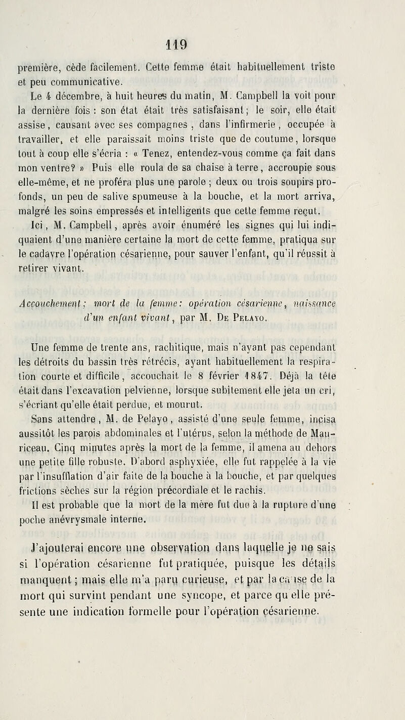 première, cède facilement. Cette femme était habituellement triste et peu communicative. Le 4 décembre, à huit heures du imatin, M. Campbell la voit pour la dernière fois: son état était très satisfaisant; le soir, elle était assise, causant avec ses compagnes , dans l'infirmerie , occupée à travailler» et elle paraissait moins triste que de coutume, lorsque tout à coup elle s'écria : « Tenez, entendez-vous comme ça fait dans mon ventre? » Puis elle roula de sa chaise à terre, accroupie sous elle-même, et ne proféra plus une parole ; deux ou trois soupirs pro- fonds, un peu de salive spumeuse à la bouche, et la mort arriva, malgré les soins empressés et intelligents que cette femme reçut. Ici, M. Campbell, après avoir énuméré les signes qui lui indi- quaient d'une manière certaine la mort de cette femme, pratiqua sur le cadavre l'opération césarienne, pour sauver l'enfant, qu'il réussit à retirer vivant. Accouchement ; mort de la femme: opération césarienne ^ naiHHance cVun enfant vivant, par M, De Pelayo, Une femme de trente ans, rachitique, mais n'ayant pas cependant les détroits du bassin très rétrécis, ayant habituellement la respira- lion courte et difficile, accouchait le 8 février 1847. Déjà la tête était dans l'excavation pelvienne, lorsque subitement elle jeta un cri, s'écriant qu'elle était perdue, et mourut. Sans attendre , M. de Pelayo , assisté d'une seule femme, inpisa aussitôt les parois abdominales et l'utérus, selon la méthode de Mau- ricgau. Cinq minutes après la mort de la femme, il amena au dehors une petite fille robuste. D'abord asphyxiée, elle fut rappelée à la vie par l'insufflation d'air faite de la bouche à la bouche, et par quelques frictions sèches sur la région précordiale et le rachis. 11 est probable que la mort de la mère fut due à la rupture d'une poche anévrysmale interne. J'ajouterai encore xme observation dan^ laquelle je u$ sajs si l'opération césarienne fut pratiquée, puisque les détails manquent ; mais elle m'a parii curieuse, et par laça ise de la mort qui survint pendant une syncope, et parce qu elle pré- sente une indication formelle pour l'opération césarienne.