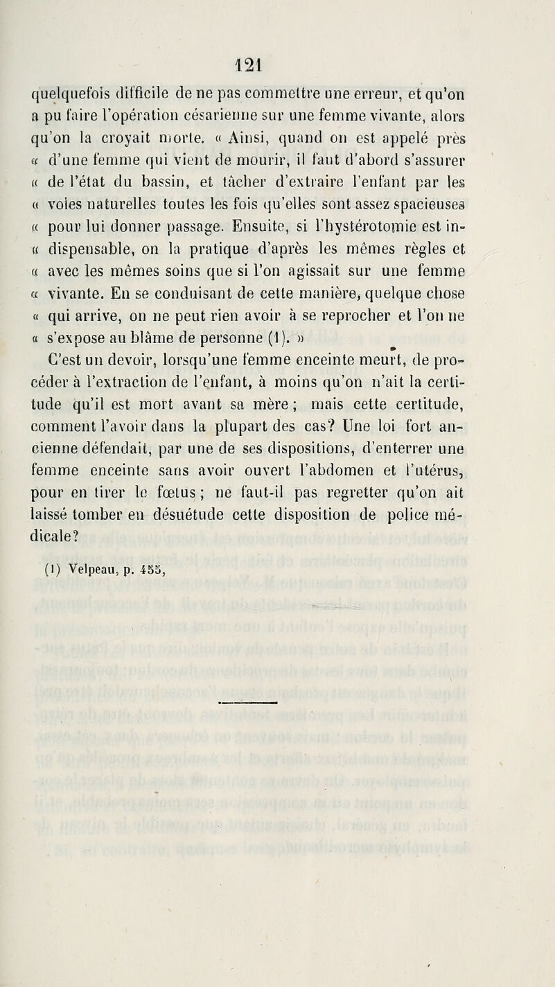 quelquefois difficile de ne pas commettre une erreur, et qu'on a pu faire l'opération césarienne sur une femme vivante, alors qu'on la croyait morte. « Ainsi, quand on est appelé près (f d'une femme qui vient de mourir, il faut d'abord s'assurer (( de l'état du bassin, et tâcher d'extraire l'enfant par les « voies naturelles toutes les fois qu'elles sont assez spacieuses (( pour lui donner passage. Ensuite, si l'hystérotomie est in- « dispensable, on la pratique d'après les mêmes règles et « avec les mêmes soins que si l'on agissait sur une femme « vivante. En se conduisant de cette manière, quelque chose « qui arrive, on ne peut rien avoir à se reprocher et l'on ne a s'expose au blâme de personne (1). » C'est un devoir, lorsqu'une femme enceinte meurt, de prO céder à l'extraction de l'enfant, à moins qu'on n'ait la certi- tude qu'il est mort avant sa mère ; mais cette certitude, comment l'avoir dans la plupart des cas? Une loi fort an- cienne défendait, par une de ses dispositions, d'enterrer une femme enceinte sans avoir ouvert l'abdomen et l'utérus, pour en tirer le fœtus ; ne faut-il pas regretter qu'on ait laissé tomber en désuétude cette disposition de police mé- dicale?