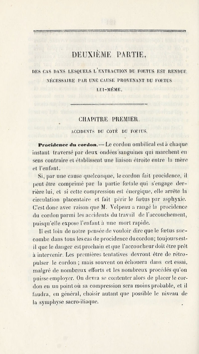 DEUXIEME PARTIE, DES CAS DAINS LESQUELS l'eXTRACTION DU FOETUS EST RENDUE NÉCESSAIRE PAR UNE CAUSE PROVENANT DU FOETUS LUI-MÊME, CHAPITRE PREMIER. ACCIDENTS DU COTÉ DU FOETUS. Procidenee du cordon. — Le cordon ombilical esta chaque instant traversé par deux ondées sanguines qui marchent en sens contraire et établissent une liaison étroite entre la mère et l'enfant. Si, par une cause quelconque, le cordon fait procidence, il l)eut être comprimé par la partie fœtale qui s'engage der- rière lui, et si cette compression est énergique, elle arrête la circulation placentaire et fait périr le fœtus par asphyxie. C'est donc avec raison que M. Velpeau a rangé la procidence du cordon parmi les accidents du travail de l'accouchement, puisqu'elle expose l'enfant à une mort rapide. Il est loin de noire pensée de vouloir dire que le fœtus suc- combe dans tous les cas de procidejiceducordon; toujoursesl- il que le danger est prochain et que l'accoucheur doit être prêt à intervenir. Les premières tentatives devront être de rétro- pulser le cordon ; mais souvent on échouera dans cet essai, malgré de nombreux efforts et les nombreux procédés qu'on puisse employer. On devra se contenter alors de placer le cor- don en un point où sa compression sera moins probable, et il faudra, en général, choisir autant que possible le niveau de la symphyse sacro-iliaque.