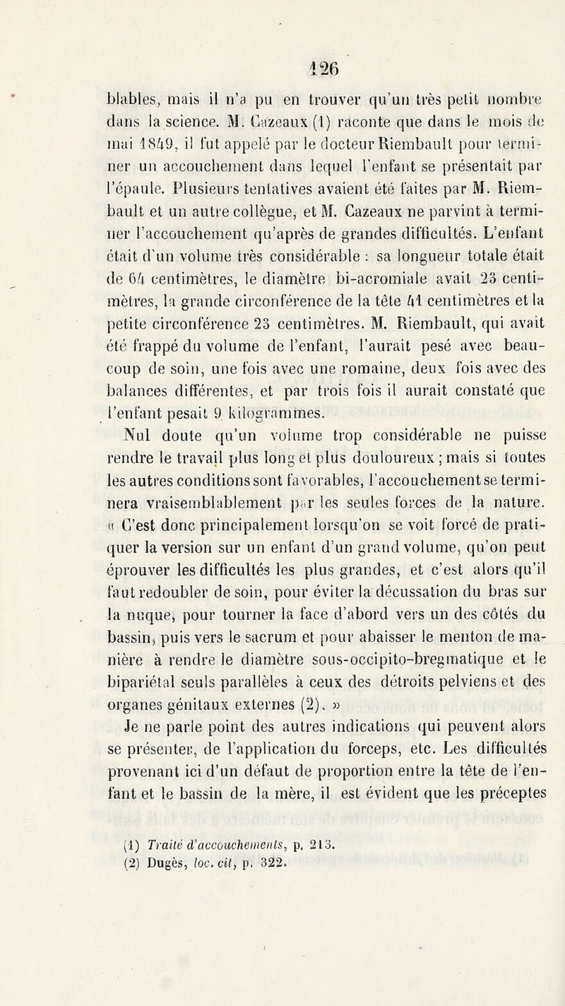 blables, mais il n'a pu en trouver qu'un très petit nombre dans la science. M. Cnzeaux (l) raconte que dans le mois de mai 18^9, i! fut appelé par le docteur Riembault pour termi- ner un accouchement dans lequel l'enfant se présentait par l'épaule. Plusieurs tentatives avaient été faites par M. Riem- bault et un autre collègue, et M. Gazeaux ne parvint à termi- uer l'accouchement qu'après de grandes difficultés. L'enfant était d'un volume très considérable : sa longueur totale était de 6Zi centimètres, le diamètre bi-acromiale avait 23 centi- mètres, la grande circonférence de la tête Ld centimètres et la petite circonférence 23 centimèlres. M. Riembault, qui avait été frappé du volume de l'enfant, l'aurait pesé avec beau- coup de soin, une fois avec une romaine, deux fois avec des balances différentes, et par trois fois il aurait constaté que l'enfant pesait 9 kilogrammes. Nul doute qu'un volume trop considérable ne puisse rendre le travail plus long et plus douloureux ; mais si toutes les autres conditions sont favorables, l'accouchement se termi- nera vraisemblablement p<.r les seules forces de la nature. « C'est donc principalement lorsqu'on se voit forcé de prati- quer la version sur un enfant d'un grand volume, qu'on peut éprouver les difficultés les plus grandes, et c'est alors qu'il faut redoubler de soin, pour éviter la décussation du bras sur la nuque, pour tourner la face d'abord vers un des côtés du bassin, puis vers le sacrum et pour abaisser le menton de ma- nière à rendre le diamètre sous-occipito-bregmatique et le bipariétal seuls parallèles à ceux des détroits pelviens et des organes génitaux externes (2). » Je ne parle point des autres indications qui peuvent alors se présenter, de l'application du forceps, etc. Les difficultés provenant ici d'un défaut de proportion entre la tête de l'en- fant et le bassin de la mère, il est évident que les préceptes (1) Traité d'accouchements, p. 213. (2) Dugès, loc. City p, 322.