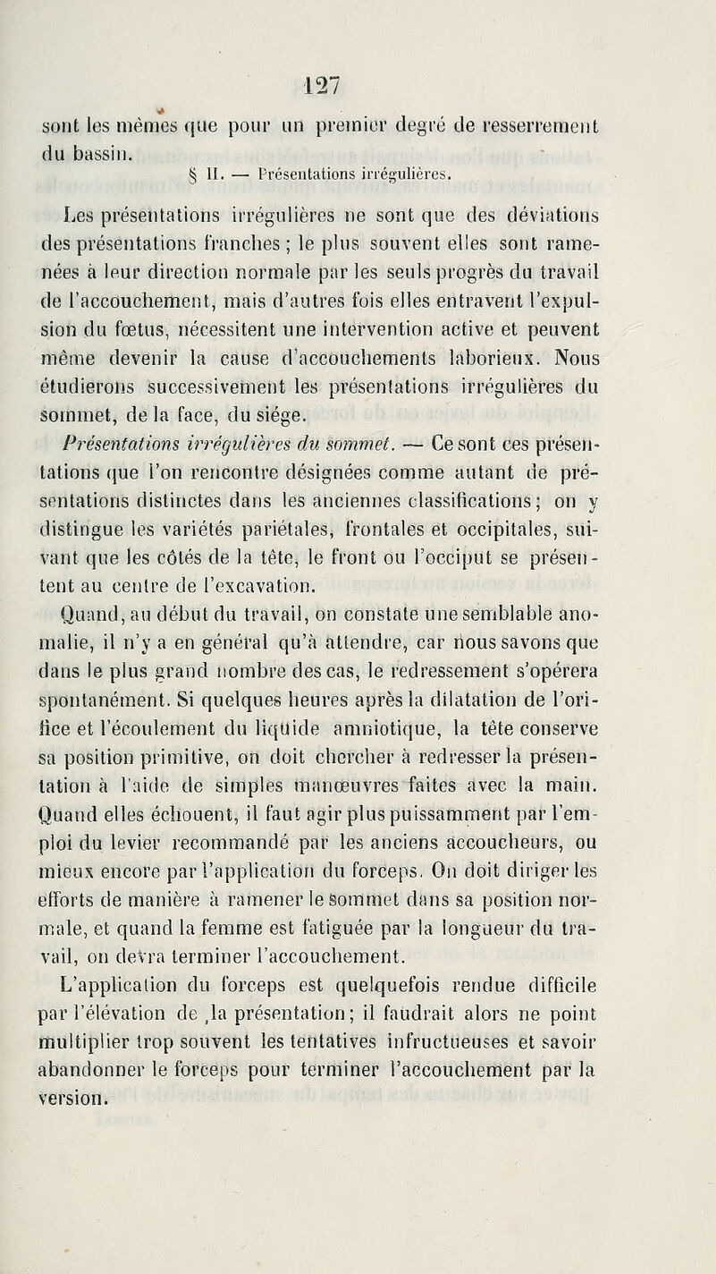 sont les mêmes que pour un premier degré de resserrement du bassin. § II. — Présentations irrégulières. Les présentations irrégulières ne sont que des déviations des présentations franches ; le plus souvent elles sont rame- nées à leur direction normale par les seuls progrès du travail de l'accouchement, mais d'autres ibis elles entravent l'expul- sion du fœtus, nécessitent une intervention active et peuvent même devenir la cause d'accouchements laborieux. Nous étudierons successivement les présentations irrégulières du sommet, de la face, du siège. Présentations irrégulières du sommet. — Ce sont ces présen- tations que l'on rencontre désignées comme autant de pré- sentations distinctes dans les anciennes classifications ; on y distingue les variétés pariétales, frontales et occipitales, sui- vant que les côtés de la tête, le front ou l'occiput se présen- tent au centre de l'excavation. Quand, au début du travail, on constate une semblable ano- malie, il n'y a en général qu'à attendre, car nous savons que dans le plus grand nombre des cas, le redressement s'opérera spontanément. Si quelques heures après la dilatation de l'ori- lice et l'écoulement du liquide amniotique, la tête conserve sa position primitive, on doit chercher à redresser la présen- tation à l'aide de simples manœuvres faites avec la main. Quand elles échouent, il faut agir plus puissamment par l'em- ploi du levier recommandé par les anciens accoucheurs, ou mieux encore par l'application du forceps, On doit diriger les efforts de manière à ramener le Sommet dans sa position nor- male, et quand la femme est fatiguée par la longueur du tra- vail, on devra terminer l'accouchement. L'application du forceps est quelquefois rendue difficile par l'élévation de ,la présentation; il faudrait alors ne point multiplier trop souvent les tentatives infructueuses et savoir abandonner le ibrceps pour terminer l'accouchement par la version.