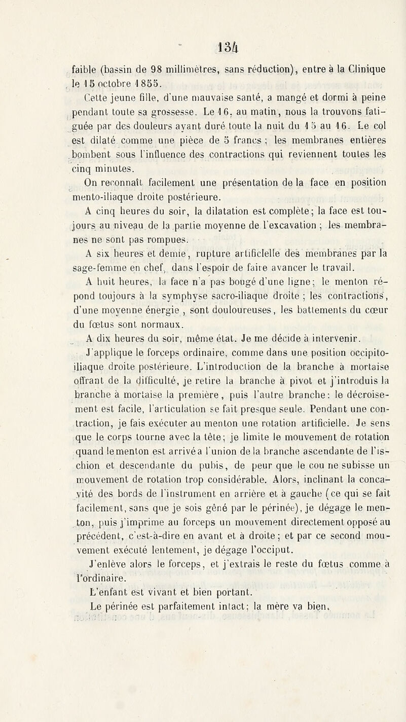 \2>!i faible (bassin de 98 millimètres, sans réduction), entre à la Clinique le 15 octobre 1855. Cette jeune fille, d'une mauvaise santé, a mangé et dormi à peine pendant toute sa grossesse. Le \6. au matin, nous la trouvons fati- guée par des douleurs ayant duré toute la nuit du 4 5 au 1 6. Le col est dilaté comme une pièce de 5 francs ; les membranes entières .bombent sous l'influence des contractions qui reviennent toutes les cinq minutes. On reconnaît facilement une présentation de la face en position mento-iliaque droite postérieure. A cinq heures du soir, la dilatation est complète; la face est tou- jours au niveau de la partie moyenne de l'excavation ; les membra- nes ne sont pas rompues. A six heures et demie, rupture artificielle des membranes parla sage-femme en chef., dans l'espoir de faire avancer le travail. A huit heures, la face n'a pas bougé d'une ligne; le menton ré- pond toujours à la symphyse sacro-iliaque droite ; les contractions, d'une moyenne énergie , sont douloureuses, les battements du cœur du fœtus sont normaux. A dix heures du soir, même état. Je me décide à intervenir. J'applique le forceps ordinaire, comme dans une position occipito- jliaque droite postérieure. L'introduction de la branche à mortaise offrant de la difficulté, je retire la branche à pivot et j'introduis la branche à mortaise la première, puis l'autre branche: le décroise- ment est facile, l'arlicuiation se fait presque seule. Pendant une con- traction, je fais exécuter au menton une rotation artificielle. Je sens que le corps tourne avec la lêle; je limite le mouvement de rotation quand iemenlon est arrivéa l'union de la branche ascendante de l'is- chion et descendante du pubis, de peur que le cou ne subisse un mouvement de rotation trop considérable. Alors, inclinant la conca- .vité des bords de l'instrument en arrière et à gauche (ce qui se fait facilement, sans que je sois gêné par le périnée), je dégage le men- ton, puis j'imprime au forceps un mouvement directement opposé au précédent, c'est-à-dire en avant et à droite; et par ce second mou- vement exécuté lentement, je dégage l'occiput. J'enlève alors le forceps, et j'extrais le reste du fœtus comme à l'ordinaire. L'enfant est vivant et bien portant. Le périnée est parfaitement intact; la mère va bien.