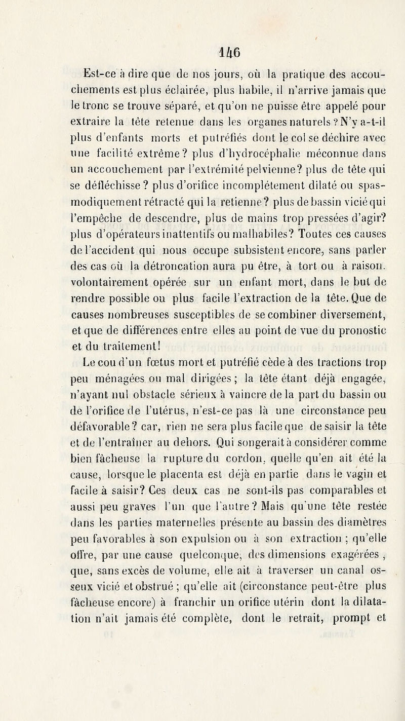 Est-ce à dire que de nos jours, où la pratique des accou- chements est plus éclairée, plus habile, il n'arrive jamais que le tronc se trouve séparé, et qu'on ne puisse être appelé pour extraire la tête retenue dans les organes naturels ? N'y a-t-il plus d'enfants morts et putréfiés dont le col se déchire avec une facilité extrême? plus d'hydrocéphalie méconnue dans un accouchement par l'extrémité pelvienne? plus de tête qui se défléchisse? plus d'orifice incomplètement dilaté ou spas- modiquement rétracté qui la retienne? plus de bassin vicié qui l'empêche de descendre, plus de mains trop pressées d'agir? plus d'opérateurs inattentifs ou malhabiles? Toutes ces causes de l'accident qui nous occupe subsistent encore, sans parler des cas où la détroncation aura pu être, à tort ou à raison, volontairement opérée sur un enfant mort, dans le but de rendre possible ou plus facile l'extraction de la tête. Que de causes nombreuses susceptibles de se combiner diversement, et que de différences entre elles au point de vue du pronostic et du traitement! Le cou d'un fœtus mort et putréfié cède à des tractions trop peu ménagées ou mal dirigées ; la tête étant déjà engagée, n'ayant nul obstacle sérieux à vaincre delà part du bassin ou de l'orifice de l'utérus, n'est-ce pas là une circonstance peu défavorable? car, rien ne sera plus facile que de saisir la tête et de l'entraîner au dehors. Qui songerait à considérer comme bien fâcheuse la rupture du cordon, quelle qu'en ait été la cause, lorsque le placenta est déjà en partie dans le vagin et facile à saisir? Ces deux cas ne sont-ils pas comparables et aussi peu graves l'un que l'autre? Mais qu'une tête restée dans les parties materneiles présente au bassin des diamètres peu favorables à son expulsion ou à son extraction ; qu'elle otfre, par une cause quelconque, des dimensions exagéiées , que, sans excès de volume, elle ait à traverser un canal os- seux vicié et obstrué ; qu'elle ait (circonstance peut-être plus fâcheuse encore) à franchir un orifice utérin dont la dilata- tion n'ait jamais été complète, dont le retrait, prompt et