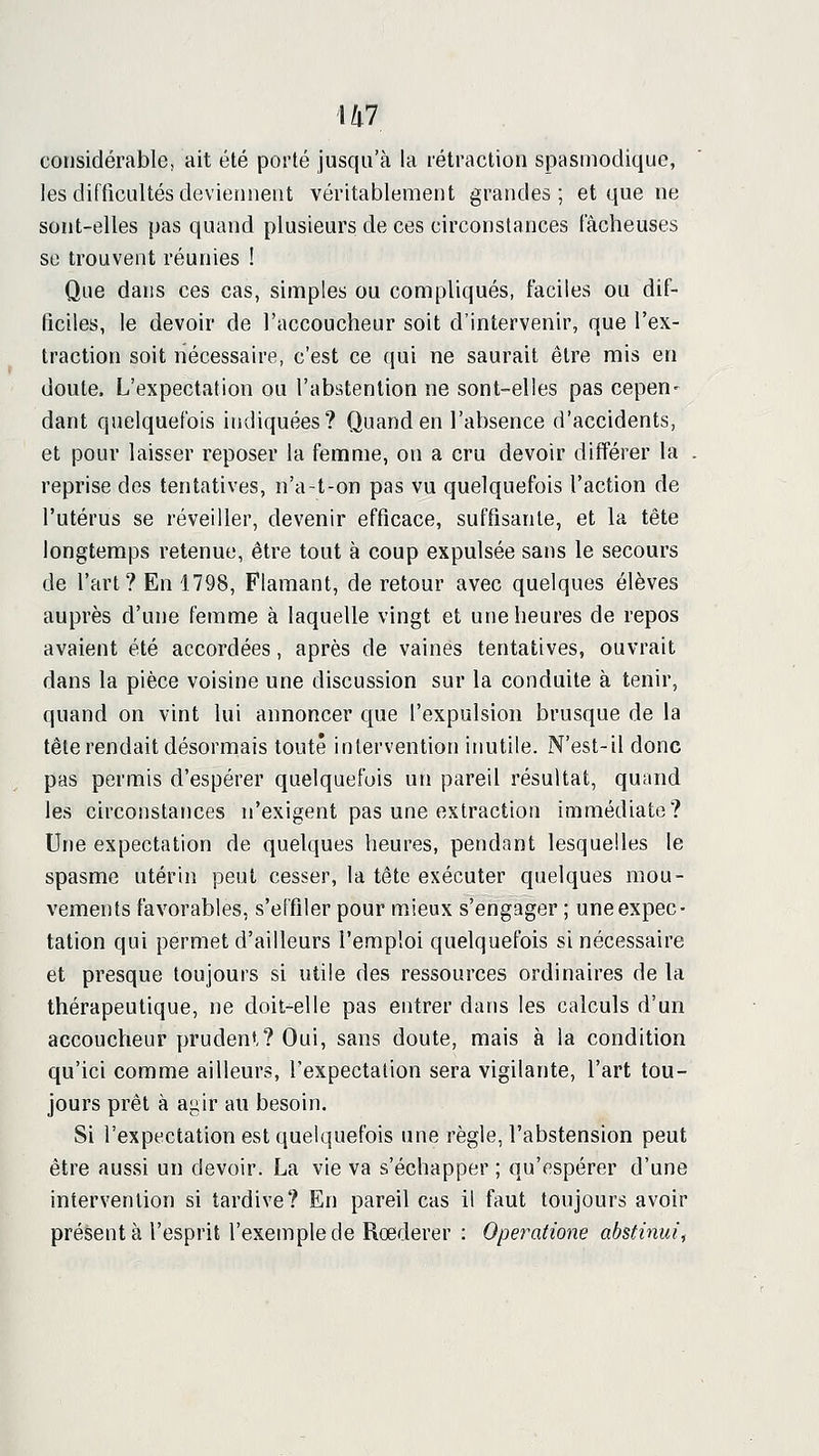 \h1 considérable, ait été porté jusqu'à la rétraction spasmodique, les difficultés deviennent véritablement grandes; et que ne sont-elles pas quand plusieurs de ces circonstances fâcheuses se trouvent réunies ! Que dans ces cas, simples ou compliqués, faciles ou dif- ficiles, le devoir de l'accoucheur soit d'intervenir, que l'ex- traction soit nécessaire, c'est ce qui ne saurait être rais en doute. L'expectation ou l'abstention ne sont-elles pas cepen- dant quelquefois indiquées? Quand en l'absence d'accidents, et pour laisser reposer la femme, on a cru devoir différer la . reprise dos tentatives, n'a-t-on pas vu quelquefois l'action de l'utérus se réveiller, devenir efficace, suffisante, et la tête longtemps retenue, être tout à coup expulsée sans le secours de l'art? En 1798, Flamant, de retour avec quelques élèves auprès d'une femme à laquelle vingt et une heures de repos avaient été accordées, après de vaines tentatives, ouvrait dans la pièce voisine une discussion sur la conduite à tenir, quand on vint lui annoncer que l'expulsion brusque de la tête rendait désormais toute intervention inutile. N'est-il donc pas permis d'espérer quelquefois un pareil résultat, quand les circonstances n'exigent pas une extraction immédiate? Une expectation de quelques heures, pendant lesquelles le spasme utérin peut cesser, la tête exécuter quelques mou- vements favorables, s'effiler pour mieux s'engager ; une expec- tation qui permet d'ailleurs l'emploi quelquefois si nécessaire et presque toujours si utile des ressources ordinaires de la thérapeutique, ne doit^elle pas entrer dans les calculs d'un accoucheur prudent? Oui, sans doute, mais à la condition qu'ici comme ailleurs, l'expectation sera vigilante, l'art tou- jours prêt à agir au besoin. Si l'expectation est quelquefois une règle, l'abstension peut être aussi un devoir. La vie va s'échapper ; qu'espérer d'une intervention si tardive? En pareil cas il faut toujours avoir présent à l'esprit l'exemple de Rœderer : Operatione abstinui^