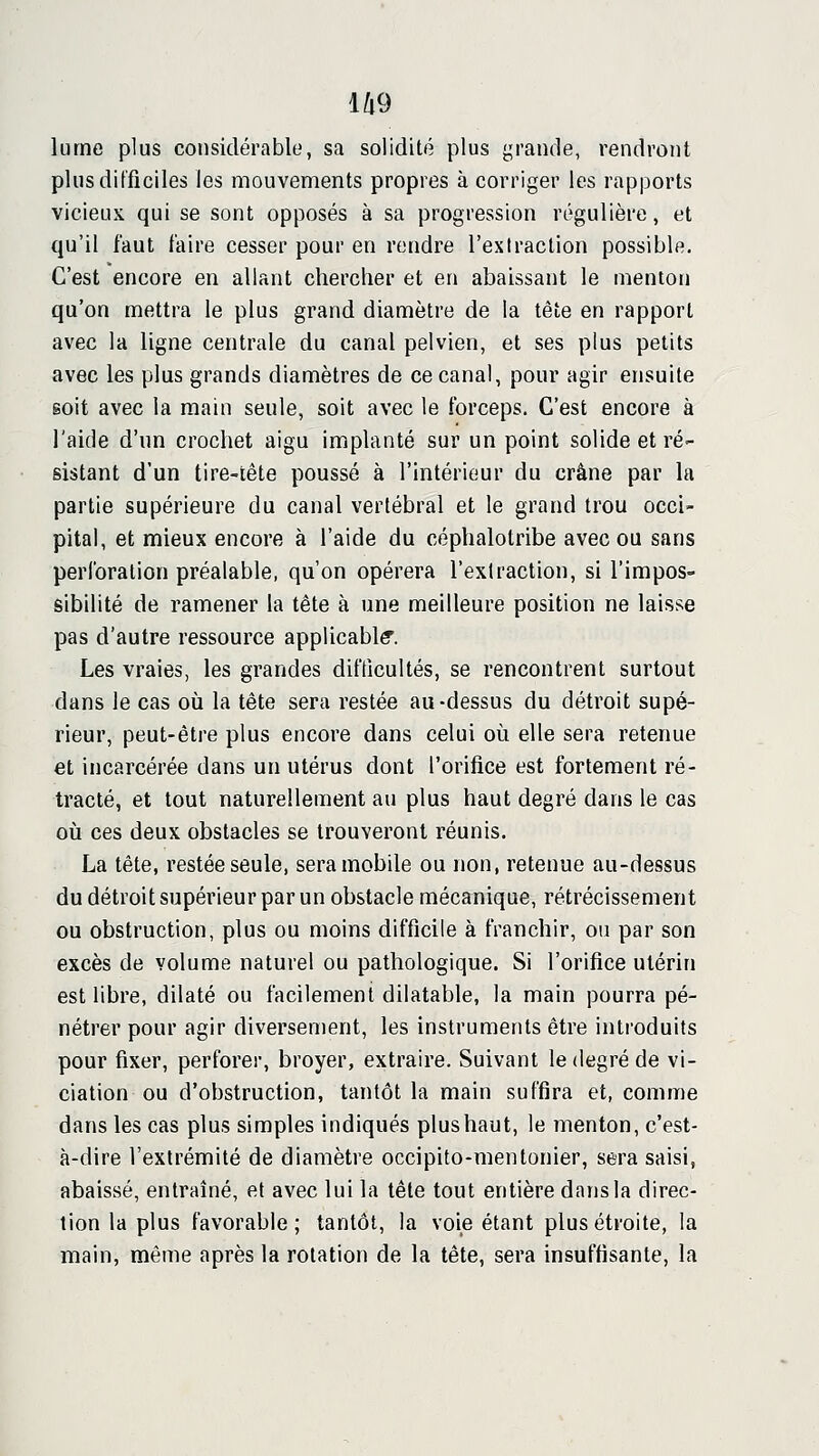 U9 lume plus considérable, sa solidité plus grande, rendront plus difficiles les mouvements propres à corriger les rapports vicieux qui se sont opposés à sa progression régulière, et qu'il faut faire cesser pour en rendre l'extraction possible. C'est encore en allant chercher et en abaissant le menton qu'on mettra le plus grand diamètre de la tête en rapport avec la ligne centrale du canal pelvien, et ses plus petits avec les plus grands diamètres de ce canal, pour agir ensuite soit avec la main seule, soit avec le forceps. C'est encore à l'aide d'un crochet aigu implanté sur un point solide et ré- sistant d'un tire-tête poussé à l'intérieur du crâne par la partie supérieure du canal vertébral et le grand trou occi- pital, et mieux encore à l'aide du céphalotribe avec ou sans perforation préalable, qu'on opérera l'extraction, si l'impos- sibilité de ramener la tête à une meilleure position ne laisse pas d'autre ressource applicable. Les vraies, les grandes difficultés, se rencontrent surtout dans le cas où la tête sera restée au-dessus du détroit supé- rieur, peut-être plus encore dans celui où elle sera retenue et incarcérée dans un utérus dont l'orifice est fortement ré- tracté, et tout naturellement au plus haut degré dans le cas où ces deux obstacles se trouveront réunis. La tête, restée seule, sera mobile ou non, retenue au-dessus du détroit supérieur par un obstacle mécanique, rétrécissement ou obstruction, plus ou moins difficile à franchir, ou par son excès de volume naturel ou pathologique. Si l'orifice utérin est libre, dilaté ou facilement dilatable, la main pourra pé- nétrer pour agir diversement, les instruments être introduits pour fixer, perforer, broyer, extraire. Suivant le degré de vi- ciation ou d'obstruction, tantôt la main suffira et, comme dans les cas plus simples indiqués plushaut, le menton, c'est- à-dire l'extrémité de diamètre occipito-mentonier, sera saisi, abaissé, entraîné, et avec lui la tête tout entière dans la direc- tion la plus favorable; tantôt, la voie étant plus étroite, la main, même après la rotation de la tête, sera insuffisante, la