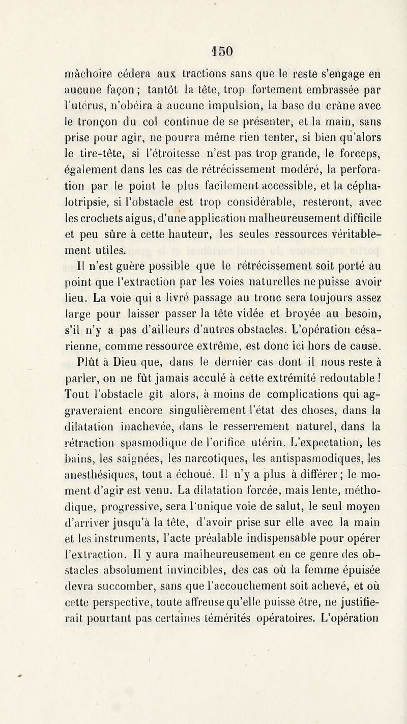 mâchoire cédera aux tractions sans que le reste s'engage en aucune façon ; tantôt la tête, trop fortement embrassée par l'utérus, n'obéira à aucune impulsion, la base du crâne avec le tronçon du col continue de se présenter, et la main, sans prise pour agir, ne pourra même rien tenter, si bien qu'alors le tire-tête, si l'étroitesse n'est pas trop grande, le forceps, également dans les cas de rétrécissement modéré, la perfora- tion par le point le plus facilement accessible, et la cépha- lotripsie, si l'obstacle est trop considérable, resteront, avec les crochets aigus, d'une application malheureusement difficile et peu sûre à cette hauteur, les seules ressources véritable- ment utiles. Il n'est guère possible que le rétrécissement soit porté au point que l'extraction par les voies naturelles ne puisse avoir lieu. La voie qui a livré passage au tronc sera toujours assez large pour laisser passer la tête vidée et broyée au besoin, s'il n'y a pas d'ailleurs d'autres obstacles. L'opération césa- rienne, comme ressource extrême, est donc ici hors de cause. Plîit à Dieu que, dans le dernier cas dont il nous reste à parler, on ne fût jamais acculé à cette extrémité redoutable ! Tout l'obstacle gît alors, à moins de complications qui ag- graveraient encore singulièrement l'état des choses, dans la dilatation inachevée, dans le resserrement naturel, dans la rétraction spasmodique de rorifice utérin. L'expectation, les bains, les saignées, les narcotiques, les antispasmodiques, les anesthésiques, tout a échoué. Il n'y a plus à différer; le mo- ment d'agir est venu. La dilatation forcée, mais lente, métho- dique, progressive, sera l'unique voie de salut, le seul moyen d'arriver jusqu'à la tête, d'avoir prise sur elle avec la main et les instruments, l'acte préalable indispensable pour opérer l'extraction. Il y aura malheureusement en ce genre des ob- stacles absolument invincibles, des cas où la femme épuisée devra succomber, sans que l'accouchement soit achevé, et où cette perspective, toute affreuse qu'elle puisse être, ne justifie- rait pouitatit pas certaines témérités opératoires. L'opération