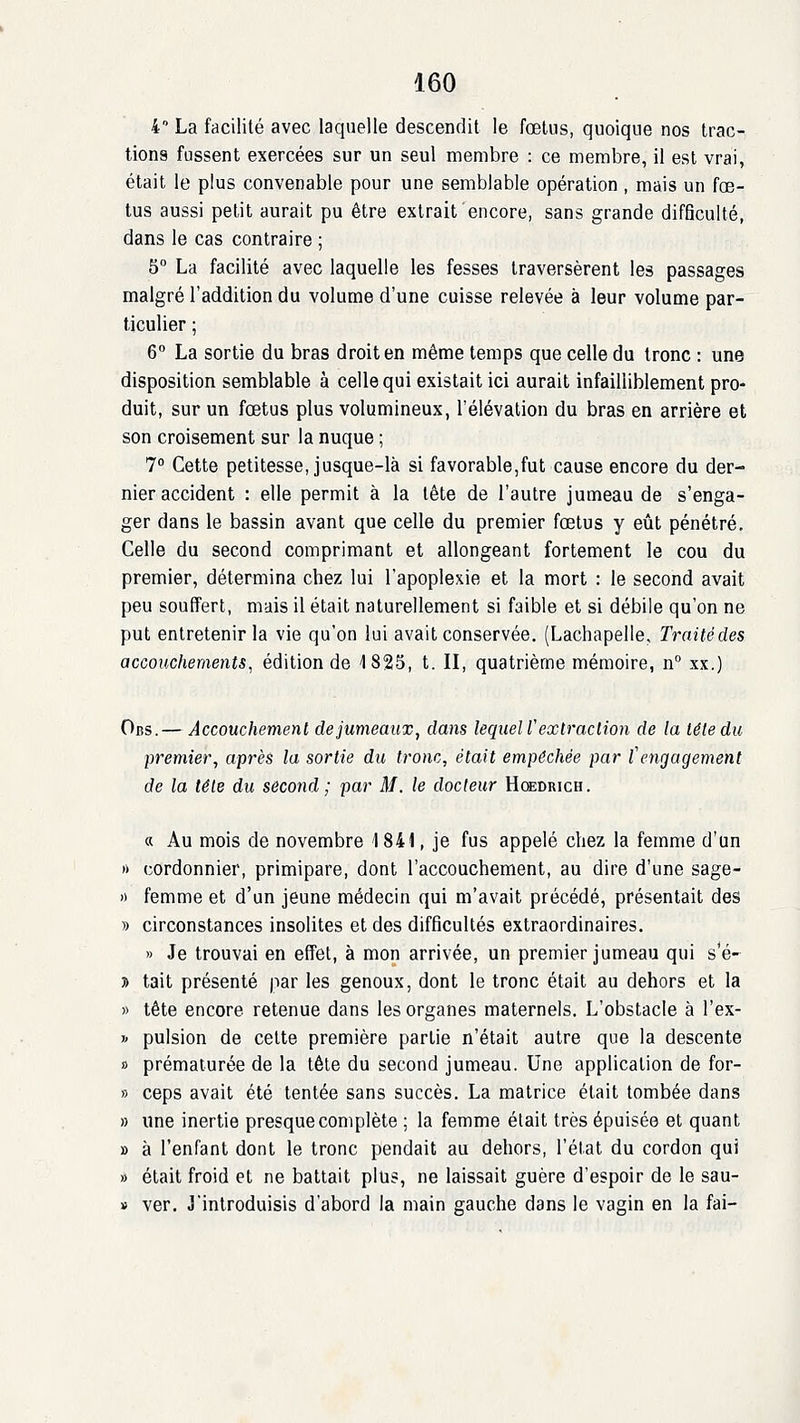 4 La facilité avec laquelle descendit le fœtus, quoique nos trac- tions fussent exercées sur un seul membre : ce membre, il est vrai, était le plus convenable pour une semblable opération , mais un fœ- tus aussi petit aurait pu être extrait encore, sans grande difficulté, dans le cas contraire ; 5° La facilité avec laquelle les fesses traversèrent les passages malgré l'addition du volume d'une cuisse relevée à leur volume par- ticulier ; 6 La sortie du bras droit en même temps que celle du tronc : une disposition semblable à celle qui existait ici aurait infailliblement pro- duit, sur un fœtus plus volumineux, l'élévation du bras en arrière et son croisement sur la nuque ; 1° Cette petitesse, jusque-là si favorable,fut cause encore du der- nier accident : elle permit à la tête de l'autre jumeau de s'enga- ger dans le bassin avant que celle du premier fœtus y eût pénétré. Celle du second comprimant et allongeant fortement le cou du premier, détermina chez lui l'apoplexie et la mort : le second avait peu souffert, mais il était naturellement si faible et si débile qu'on ne put entretenir la vie qu'on lui avait conservée. (Lachapelle, Traitédes accouchements, édition de 1825, t. II, quatrième mémoire, n xx.) Ocs.— Accouchemenl de jumeaux, dans lequeW exlraclion de la lêledu premier^ après la sortie du tronc, était empêchée par l'engagement de la télé du second ; par M. le docteur Hcedrich. « Au mois de novembre 1 841, je fus appelé chez la femme d'un » cordonnier, primipare, dont l'accouchement, au dire d'une sage- » femme et d'un jeune médecin qui m'avait précédé, présentait des » circonstances insolites et des difficultés extraordinaires. » Je trouvai en effet, à mon arrivée, un premier jumeau qui s'é- 3) tait présenté par les genoux, dont le tronc était au dehors et la » tête encore retenue dans les organes maternels. L'obstacle à l'ex- » pulsion de cette première partie n'était autre que la descente » prématurée de la tête du second jumeau. Une application de for- » ceps avait été tentée sans succès. La matrice était tombée dans » une inertie presque complète ; la femme était très épuisée et quant » à l'enfant dont le tronc pendait au dehors, l'état du cordon qui » était froid et ne battait plus, ne laissait guère d'espoir de le sau- » ver. J'introduisis d'abord la main gauche dans le vagin en la fai-