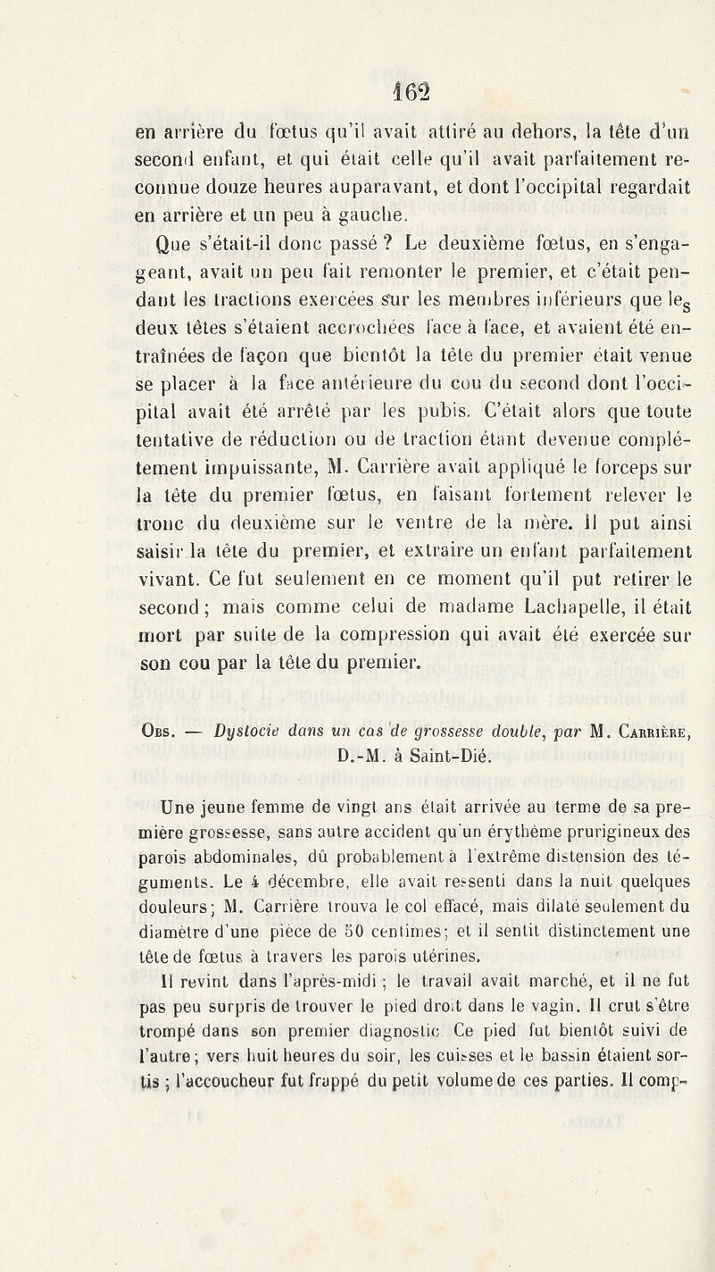 en arrière du fœtus qu'il avait attiré au dehors, la tête d'un second enfant, et qui était celle qu'il avait parfaitement re- connue douze heures auparavant, et dont l'occipital regardait en arrière et un peu à gauche. Que s'était-il donc passé ? Le deuxième fœtus, en s'enga- geant, avait un peu fait remonter le premier, et c'était pen- dant les tractions exercées snr les menibres inférieurs que leg deux têtes s'étaient accrochées l'ace à face, et avaient été en- traînées de façon que bientôt la tête du premier était venue se placer à la face antéiieure du cou du second dont l'occi- pital avait été arrêté par les pubis. C'était alors que toute tentative de réduction ou de traction étant deveriue complè- tement impuissante, M. Carrière avait appliqué le forceps sur la tête du premier fœtus, en faisant fortement relever le tronc du deuxième sur le ventre de la mère, il put ainsi saisir la tête du premier, et extraire un erd'ant parfaitement vivant. Ce fut seulement en ce moment qu'il put retirer le second; mais comme celui de madame Lachapelle, il était mort par suite de la compression qui avait été exercée sur son cou par la tête du premier. Obs. — Dyslocie dans un cas 'de grossesse double, par M. Carrière, D.-M. à Saint-Dié. Une jeune femme de vingt ans était arrivée au terme de sa pre- mière grossesse, sans autre accident qu'un érytiième prurigineux des parois abdominales, dû probablement à rexlrême distension des té- guments. Le 4 décembre, elle avait ressenti dans la nuit quelques douleurs; M. Carrière trouva le col effacé, mais dilaté seulement du diamètre d'une pièce de 50 centimes; et il sentit distinctement une tête de fœtus à travers les parois utérines. Il revint dans l'après-midi ; le travail avait marciié, et il ne fut pas peu surpris de trouver le pied droit dans le vagin. Il crut s'être trompé dans son premier diagnostic Ce pied fut bientôt suivi de l'autre; vers fiuit heures du soir, les cuisses et le bassin étaient sor- tis ; l'accoucheur fut frappé du petit volume de ces parties. Il comp-^