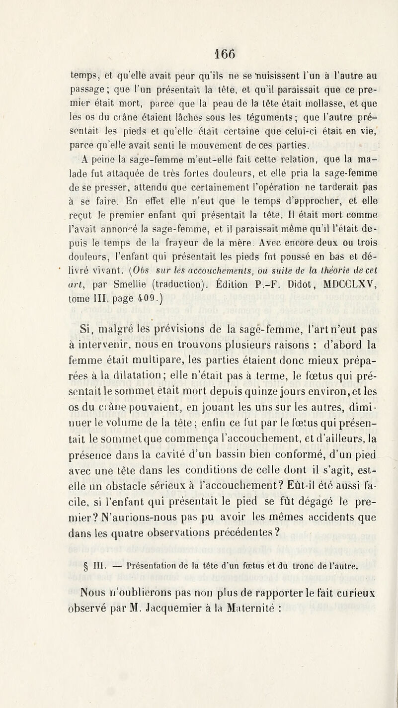 temps, et qu'elle avait peur qu'ils ne séduisissent l'un à l'autre au passage ; que l'un présentait la tête, et qu'il paraissait que ce pre- mier était mort, parce que la peau de la tête était mollasse, et que les os du crâne étaient lâches sous les téguments; que l'autre pré- sentait les pieds et qu'elle était certaine que celui-ci était en vie, parce qu'elle avait senti le mouvement de ces parties. A peine la sage-femme m'eut-elle fait cette relation, que la ma- lade fut attaquée de très fortes douleurs, et elle pria la sage-femme de se presser, attendu que certainement l'opération ne tarderait pas à se faire. En effet elle n'eut que le temps d'approcher, et elle reçut le premier enfant qui présentait la tète. Il était mort comme l'avait annon-'é la sage-femme, et il paraissait même qu'il l'était de- puis le temps de la frayeur de la mère. Avec encore deux pu trois douleurs, l'enfant qui présentait les pieds fut poussé en bas et dé- livré vivant. [Obs sur les accouchements, ou suite de la théorie de cet art, par Smellie (traduction). Édition P.-F. Didot, MDCCLXV, tome III, page 409.) Si, malgré les prévisions de la sage-femme, l'art n'eut pas à intervenir, nous en trouvons plusieurs raisons : d'abord la femme était multipare, les parties étaient donc mieux prépa- rées à la dilatation; elle n'était pas à terme, le fœtus qui pré- sentait le sommet était mort depuis quinze jours environ, et les os du ciàne pouvaient, en jouant les uns sur les autres, dimi- nuer le volume de la tête ; enfin ce fut par le fœtus qui présen- tait le sommet que commença l'accouchement, et d'ailleurs, la présence dans la cavité d'un bassin bien conformé, d'un pied avec une tète dans les conditions de celle dont il s'agit, est- elle un obstacle sérieux à l'accouchement? Eût-il été aussi fa- cile, si l'enfant qui présentait le pied se fût dégagé le pre- mier? N'aurions-nous pas pu avoir les mêmes accidents que dans les quatre observations précédentes? § III. — Présentation de la tête d'un fœtus et du tronc de l'autre. Nous n'oublierons pas non plus de rapporter le fait curieux observé par M. Jacquemier à la Maternité ;