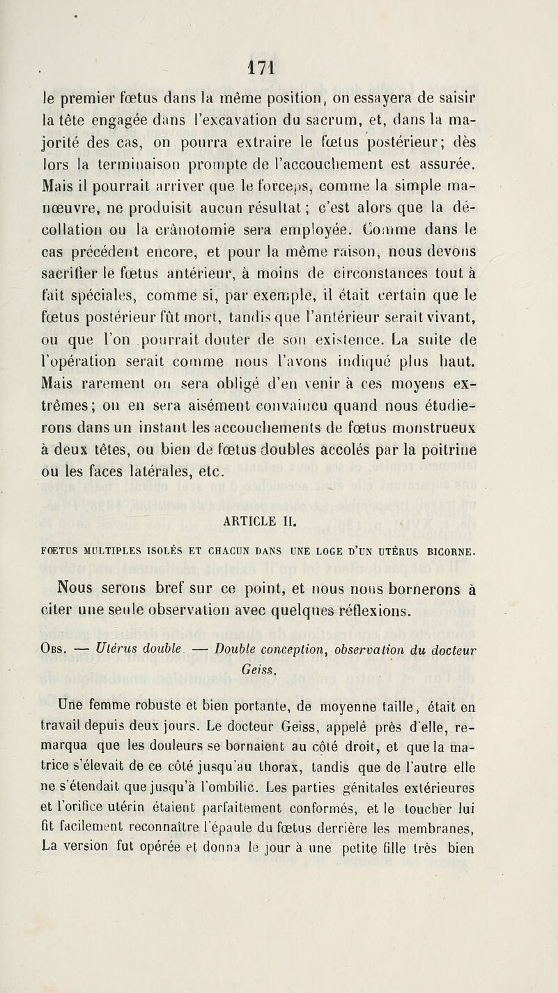 le premier fœtus dans la même position, on essayera de saisir la tête engagée dans l'excavation du sacrum, et, dans la ma- jorité des cas, on pourra extraire le fœtus postérieur; dès lors la terminaison prompte de l'accouchement est assurée. Mais il pourrait arriver que le forceps, comme la simple ma- nœuvre, ne produisit aucun résultat ; c'est alors que la dé- collation ou la crânotomie sera employée. CoiVime dans le cas précédent encore, et pour la même raison, nous devons sacrifier le fœtus antérieur, à moins de circonstances tout à fait spéciales, comme si, par exemple, il était certain que le fœtus postérieur fût mort, tandis que l'antérieur serait vivant, ou que l'on pourrait douter de sori existence. La suite de l'opération serait coirime nous l'avons indiijué plus haut. Mais rarement on sera obligé d'en venir à ces moyens ex- trêmes; on en sera aisément convaincu quand nous étudie- rons dans un instant les accouchements de fœtus monstrueux à deux têtes, ou bien de fœtus doubles accolés par la poitrine ou les faces latérales, etc. ARTICLE II. FœTUS MULTIPLES ISOLÉS ET CHACUN DANS UNE LOGE D'UN UTÉRUS BICORNE. Nous serons bref sur ce point, et nous nous bornerons à citer une seule observation avec quelques réflexions. Obs. — Utérus double — Double concepHon, observation du docteur Geiss. Une femme robuste et bien portante, de moyenne taille, était en travail depuis deux jours. Le docteur Geiss, appelé près d'elle, re- marqua que les douleurs se bornaieni, au côté droit, et que la ma- trice s'élevait de ce côté jusqu'au thorax, tandis que de l'autre elle ne s'étendait que jusqu'à l'ombilic. Les parties génitales extérieures et l'orifice utérin étaient parfaitement conformés, et le loucher lui fit facilement reconnaître l'épaule du fœtus derrière les membranes, La version fut opérée et donna le jour à une petite fille très bien