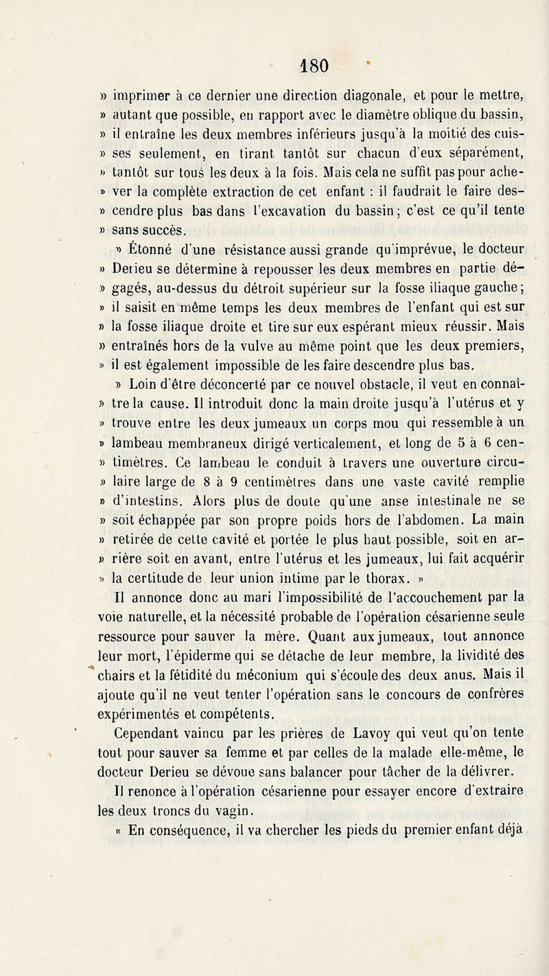 » imprimer à ce dernier une direction diagonale, et pour le mettre, » autant que possible, en rapport avec le diamètre oblique du bassin, » il entraîne les deux membres inférieurs jusqu'à la moitié des cuis- » ses seulement, en tirant tantôt sur chacun d'eux séparément, )> tantôt sur touè les deux à la fois. Mais cela ne suffit pas pour ache- » ver la complète extraction de cet enfant : il faudrait le faire des- » cendre plus bas dans l'excavation du bassin ; c'est ce qu'il tente » sans succès. ^> Étonné d'une résistance aussi grande qu'imprévue, le docteur » Derieu se détermine à repousser les deux membres en partie dé- » gagés, au-dessus du détroit supérieur sur la fosse iliaque gauche; » il saisit en même temps les deux membres de l'enfant qui est sur » la fosse iliaque droite et tire sur eux espérant mieux réussir. Mais » entraînés hors de la vulve au même point que les deux premiers, » il est également impossible de les faire descendre plus bas. » Loin d'être déconcerté par ce nouvel obstacle, il veut en connaî- » trela cause. Il introduit donc la main droite jusqu'à l'utérus et y » trouve entre les deux jumeaux un corps mou qui ressemble à un T> lambeau membraneux dirigé verticalement, et long de 5 à 6 cen- » timètres. Ce lambeau le conduit à travers une ouverture circu- » laire large de 8 à 9 centimètres dans une vaste cavité remplie » d'intestins. Alors plus de doute qu'une anse inlestinale ne se » soit échappée par son propre poids hors de l'abdomen. La main » retirée de cette cavité et portée le plus haut possible, soit en ar- » rière soit en avant, entre l'utérus et les jumeaux, lui fait acquérir » la certitude de leur union intime parle thorax. » Il annonce donc au mari l'impossibilité de l'accouchement par la voie naturelle, et la nécessité probable de l'opération césarienne seule ressource pour sauver la mère. Quant aux jumeaux, tout annonce leur mort, l'épiderme qui se détache de leur membre, la lividité des chairs et la fétidité du méconium qui s'écoule des deux anus. Mais il ajoute qu'il ne veut tenter l'opération sans le concours de confrères expérimentés et compétents. Cependant vaincu par les prières de Lavoy qui veut qu'on tente tout pour sauver sa femme et par celles de la malade elle-même, le docteur Derieu se dévoue sans balancer pour tâcher de la délivrer. Il renonce à l'opération césarienne pour essayer encore d'extraire les deux troncs du vagin, « En conséquence, il va chercher les pieds du premier enfant déjà