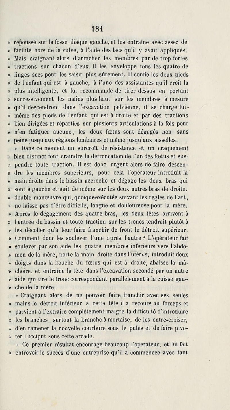 « re'ponssé sur la fosse iliaque gauche, et les entraîne avec assez de ï facilité hors de la vulve, à l'aide des lacs qu'il y avait appliqués. » Mais craignant alors d'arracher les membres par de trop fortes » tractions sur chacun d'eux, il les enveloppe tous les quatre de » linges secs pour les saisir plus sûrement. Il confie les deux pieds » de l'enfant qui est à gauche, à l'une des assistantes qu'il croit la » plus intelligente, et lui recommande de tirer dessus en portant » successivement les mains plus haut sur les membres à mesure » qu'il descendront dans l'excavation pelvienne, il se charge lui- » même des pieds de l'enfant qui est à droite et par des tractions » bien dirigées et réparties sur plusieurs articulations à la fois pour » n'en fatiguer aucune, les deux fœtus sont dégagés non sans » peine jusqu'aux régions lombaires et même jusqu'aux aisselles. » Dans ce moment un surcroît de résistance et un craquement » bien distinct font craindre la détroncation de l'un des fœtus et sus- » pendre toute traction. Il est donc urgent alors de faire descen- » dre les membres supérieurs, pour cela l'opérateur introduit la » main droite dans le bassin accroche et dégage les deux bras qui > sont à gauche et agit de même sur les deux autres bras de droite. » double manœuvre qui, quoiqueexécutée suivant les règles de l'art, » ne laisse pas d'être difficile, longue et douloureuse pour la mère. » Après le dégagement des quatre bras, les deux têtes arrivent à » l'entrée du bassin et toute traction sur les troncs tendrait plutôt à » les décoller qu'à leur faire franchir de front le détroit supérieur. » Comment donc les soulever l'une après l'autre ? L'opérateur fait » soulever par son aide les quatre membres inférieurs vers l'abdo- » men de la mère, porte la main droite dans l'utërts, introduit deux » doigts dans la bouche du fœlus qui est à droite, abaisse la mâ- » choire, et entraîne la tète dans l'excavation secondé par un autre » aide qui lire le tronc correspondant parallèlement à la cuisse gau- » che de la mère. » Craignant alors de ne pouvoir faire franchir avec ses seules » mains le détroit inférieur à cette tète il a recours au forceps et » parvient à l'extraire complètement malgré la difficulté d'introduire » les branches, surtout la branche à mortaise, de les entre-croiser, » d'en ramener la nouvelle courbure sous le pubis et de faire pivo- » ter l'occiput sous cette arcade. » Ce premier résultat encourage beaucoup l'opérateur, et lui fait » entrevoir le succès d'une entreprise qu'il a commencée avec tant