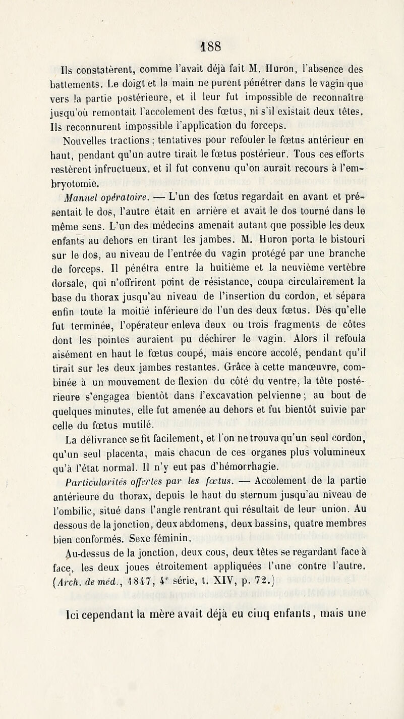 Ils constatèrent, comme l'avait déjà fait M. Huron, l'absence des battements. Le doigt et la main ne purent pénétrer dans le vagin que vers !a partie postérieure, et il leur fut impossible de reconnaître jusqu'où remontait l'accolement des fœtus, ni s'il existait deux têtes. Ils reconnurent impossible l'application du forceps. Nouvelles tractions ; tentatives pour refouler le fœtus antérieur en haut, pendant qu'un autre tirait le fœtus postérieur. Tous ces efforts restèrent infructueux, et il fut convenu qu'on aurait recours à l'em-» bryotomie. Manuel opératoire. — L'un des fœtus regardait en avant et pré- Bentait le dos, l'autre était en arrière et avait le dos tourné dans le même sens. L'un des médecins amenait autant que possible les deux enfants au dehors en tirant les jambes. M. Huron porta le bistouri sur le dos, au niveau de l'entrée du vagin protégé par une branche de forceps. Il pénétra entre la huitième et la neuvième vertèbre dorsale, qui n'offrirent point de résistance, coupa circulairement la base du thorax jusqu'au niveau de l'insertion du cordon, et sépara enfin toute la moitié inférieure de l'un des deux fœtus. Dès qu'elle fut terminée, l'opérateur enleva deux ou trois fragments de côtes dont les pointes auraient pu déchirer le vagin. Alors il refoula aisément en haut le fœtus coupé, mais encore accolé, pendant qu'il tirait sur les deux jambes restantes. Grâce à cette manœuvre, com- binée à un mouvement de flexion du côté du ventre., la tête posté- rieure s'engagea bientôt dans l'excavation pelvienne; au bout de quelques minutes, elle fut amenée au dehors et fui bientôt suivie par celle du fœtus mutilé. La délivrance se fit facilement, et l'on ne trouva qu'un seul cordon, qu'un seul placenta, mais chacun de ces organes plus volumineux qu'à l'état normal. Il n'y eut pas d'hémorrhagie. Parlicularilés offertes par les fœtus. — Accolement de la partie antérieure du thorax, depuis le haut du sternum jusqu'au niveau de l'ombilic, situé dans l'angle rentrant qui résultait de leur union. Au dessous de la jonction, deux abdomens, deux bassins, quatre membres bien conformés. Sexe féminin. ^u-dessus de la jonction, deux cous, deux têtes se regardant face à face, les deux joues étroitement appliquées l'une contre l'autre. (Arch. deméd., 1847, 4*^ série, t. XIV, p. 72.) Ici cependant la mère avait déjà eu cinq enfants, mais une