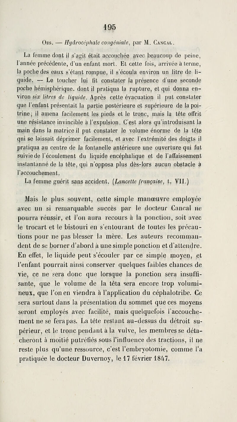 Obs. — Hijdrocéphale congéniale, par M. Cancal. La femme dont il s'agit était accouchée avec beaucoup de peine, l'année précédente, d'un enfant mort. Et cette fois, arrivée à terme, la poche des eaux s'étant rompue, il s'écoula environ un litre de li- quide. — Le toucher lui fit constater la présence d'une seconde poche hémisphérique, dont il pratiqua la rupture, et qui donna en- viron six litres de liquide. Après cette évacuation il put constater que l'enfant présentait la partie postérieure et supérieure de la poi- trine; il amena facilement les pieds et le tronc, mais la tête offrit une résistance invincible à l'expulsion, C'est alors qu'introduisant la main dans la matrice il put constater le volume énorme de la tête qni se laissait déprimer facilement, et avec l'extrémité des doigts il pratiqua au centre de la fontanelle antérieure une ouverture qui fut suivie de l'écoulement du hquide encéphalique et de l'affaissement instantanné de la tête, qui n'opposa plus dès-lors aucun obstacle à l'accouchement, La femme guérit sans accident. {Lancette française, t. VIL) Mais le plus souvent, cette simple manœuvre employée avec un si remarquable succès par le docteur Cancal ne pourra réussir, et l'on aura recours à la ponction, soit avec le Irocart et le bistouri en s'enlourant de toutes les précau- tions pour ne pas blesser la mère. Les auteurs recomman- dent de se borner d'abord à une simple ponction et d'attendre. En effet, le liquide peut s'écouler par ce simple moyen, et l'enfant pourrait ainsi conserver quelques faibles chances de vie, ce ne sera donc que lorsque la ponction sera insuffi- sante, que le volume de la têta sera encore trop volumi- neux, que l'on en viendra à l'application du céphalotribe. Ce sera surtout dans la présentation du sommet que ces moyens seront employés avec facilité, mais quelquefois l'accouche- ment ne se fera pas. La tête restant au-dessus du détroit su- périeur, et le tronc pendant à la vulve, les membres se déta- cheront à moitié putréfiés sous l'influence des tractions, il ne reste plus qu'une ressource, c'est l'embryotomie, comme l'a pratiquée le docteur Duvernoy, le 17 février 18^7.