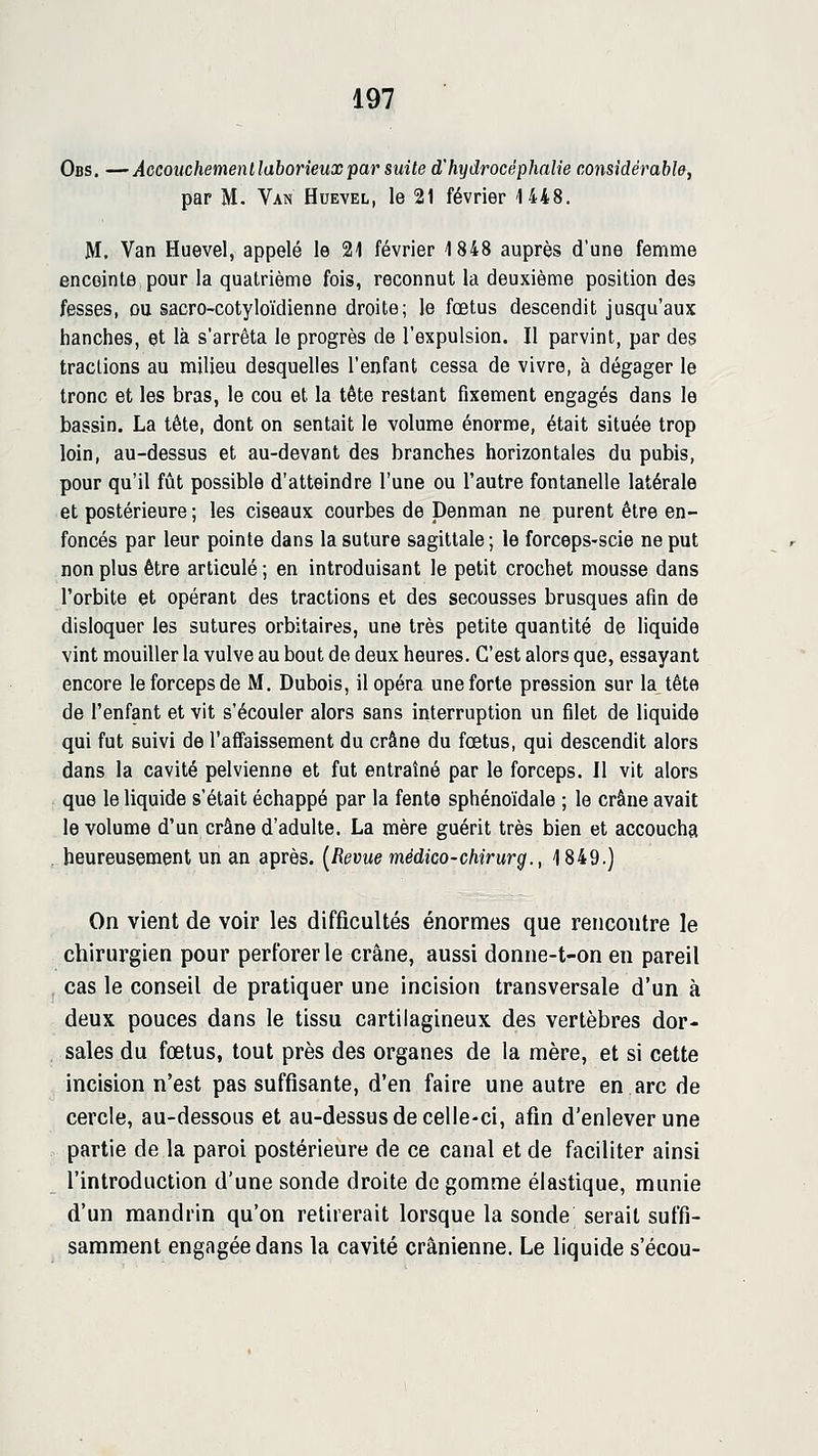 Obs. —Aocouchemenllaborieuxpar suite d'hydrocéphalie considérable, par M. Van Huevel, le 21 février 1448. M. Van Huevel, appelé le 21 février 1848 auprès d'une femme enceinte pour la quatrième fois, reconnut la deuxième position des fesses, ou sacro-cotyloïdienne droite; le fœtus descendit jusqu'aux hanches, et là s'arrêta le progrès de l'expulsion. Il parvint, par des tractions au milieu desquelles l'enfant cessa de vivre, à dégager le tronc et les bras, le cou et la tête restant fixement engagés dans le bassin. La tête, dont on sentait le volume énorme, était située trop loin, au-dessus et au-devant des branches horizontales du pubis, pour qu'il fût possible d'atteindre l'une ou l'autre fontanelle latérale et postérieure ; les ciseaux courbes de Denman ne purent être en- foncés par leur pointe dans la suture sagittale ; le forcepS'Scie ne put non plus être articulé ; en introduisant le petit crochet mousse dans l'orbite et opérant des tractions et des secousses brusques afin de disloquer les sutures orbitaires, une très petite quantité de liquide vint mouiller la vulve au bout de deux heures. C'est alors que, essayant encore le forceps de M. Dubois, il opéra une forte pression sur la tête de l'enfant et vit s'écouler alors sans interruption un filet de liquide qui fut suivi de l'affaissement du crâne du fœtus, qui descendit alors dans la cavité pelvienne et fut entraîné par le forceps. Il vit alors que le liquide s'était échappé par la fente sphénoïdale ; le crâne avait le volume d'un crâne d'adulte. La mère guérit très bien et accoucha heureusement un an après. [Revue médico-chirurg., 1849.) On vient de voir les difficultés énormes que rencontre le chirurgien pour perforer le crâne, aussi donne-t-on en pareil , cas le conseil de pratiquer une incision transversale d'un à deux pouces dans le tissu cartilagineux des vertèbres dor- sales du foetus, tout près des organes de la mère, et si cette incision n'est pas suffisante, d'en faire une autre en arc de cercle, au-dessous et au-dessus de celle-ci, afin d'enlever une partie de la paroi postérieure de ce canal et de faciliter ainsi l'introduction d'une sonde droite dégomme élastique, munie d'un mandrin qu'on retirerait lorsque la sonde serait suffi- samment engagée dans la cavité crânienne. Le liquide s'écou-