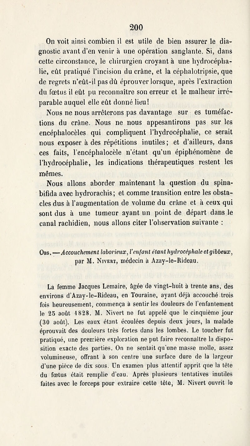 On voit ainsi combien il est utile de bien assurer le dia- gnostic avant d'en venir à une opération sanglante. Si, dans cette circonstance, le chirurgien croyant à une hydrocépha- lie, eût pratiqué l'incision du crâne, et la céphalotripsie, que de regrets n'eût-il pas dû éprouver lorsque, après l'extraction du fœtus il eût pu reconnaître son erreur et le malheur irré parable auquel elle eût donné lieu! Nous ne nous arrêterons pas davantage sur es tuméfac- tions du crâne. Nous ne nous appesantirons pas sur les encéphalocèles qui compliquent l'hydrocéphalie, ce serait nous exposer à des répétitions inutiles ; et d'ailleurs, dans ces faits, l'encéphalocèle n'étant qu'un épiphénoraène de l'hydrocéphalie, les indications thérapeutiques restent les mêmes. Nous allons aborder maintenant la question du spina- bifida avec hydrorachis; et comme transition entre les obsta- cles dus à l'augmentation de volume du crâne et à ceux qui sont dus à une tumeur ayant un point de départ dans le canal rachidien, nous allons citer l'observation suivante : Qbs. ^—Accouchement laborieux, l'enfant étant hydrocéphale et gibbeux^ par M. NiYERT, médecin à Azay-le-Rideau. La femme Jacques Lemaire, âgée de vingt-huit à trente ans, des environs d'Azay-le-Rideau, en ïouraine, ayant déjà accouché.trois fois heureusement, commença à sentir les douleurs de l'enfantement le 25 août 4 828. M. Nivert ne fut appelé que le cinquième jour (30 août). Les eaux étant écoulées depuis deux jours, la malade éprouvait des douleurs très fortes dans les lombes. Le toucher fut pratiqué, une première exploration ne put faire reconnaître la dispo- sition exacte des parties. On ne sentait qu'une masse molle, assez volumineuse, offrant à son centre une surface dure de la largeur d'une pièce de dix sous. Un examen plus attentif apprit que la tête du fœtus était remplie d'eau. Après plusieurs tentatives inutiles faites avec le forceps pour extraire cette tête, M. Nivert ouvrit le