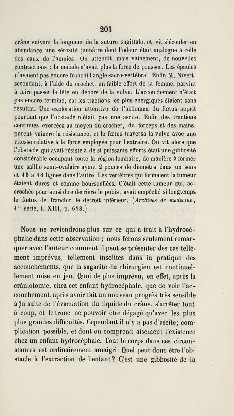 crâne suivant la longueur de la suture sagittale, et vit s'écouler en abondance une sérosité jaunâtre dont l'odeur était analogue à celle des eaux de l'amnios. On attendit, mais vainement, de nouvelles contractions : la malade n'avait plus la force de pousser. Les épaules n'avaient pas encore franchi l'angle sacro-vertébral. Enfin M. Nivert, secondant, à l'aide du crochet, un faible effort de la femme, parvint à faire passer la tète en dehors de la vulve. L'accouchement n'était pas encore terminé, car les tractions les plus énergiques étaient sans résultat. Une exploration attentive de l'abdomen du fœtus apprit pourtant que l'obstacle n'était pas une ascite. Enfin des tractions continues exercées au moyen du crochet, du forceps et des mains, purent vaincre la résistance, et le fœtus traversa la vulve avec une vitesse relative à la force employée pour l'extraire. On vit alors que l'obstacle qui avait résisté à de si puissants efforts était une gibbosité considérable occupant toute la région lombaire, de manière à former une saillie semi-ovalaire ayant 2 pouces de diamètre dans un .sens et 15 a 18 lignes dans l'autre. Les vertèbres qui formaient la tumeur étaient dures et comme boursouflées. C'était cette tumeur qui, ac- crochée pour ainsi dire derrière le pubis, avait empêché si longtemps le fœtus de franchir le détroit inférieur. [Archives de médecine, r*^ série, t, XIII, p. 64 8.) Nous ne reviendrons plus sur ce qui a trait à l'hydrocé- phalie dans cette observation ; nous ferons seulement remar- quer avec l'auteur comment il peut se présenter des cas telle- ment imprévus, tellement insolites dans ia pratique des accouchements, que la sagacité du chirurgien est continuel- lement mise en jeu. Quoi de plus imprévu, en effet, après la crâniotomie, chez cet enfant hydrocéphale, que de voir l'ac- couchement, après avoir fait un nouveau progrès très sensible à|la suite de l'évacuation du liquide du crâne, s'arrêter tout à coup, et le tronc ne pouvoir être dégagé qu'avec les plus plus grandes difficultés. Cependant il n'y a pas d'ascite; com- plication possible, et dont on comprend aisément l'existence chez un enfant hydrocéphale. Tout le corps dans ces circon- stances est ordinairement amaigri. Quel peut donc être l'ob- stacle à l'extraction de l'enfant ? C'est une gibbosité de la