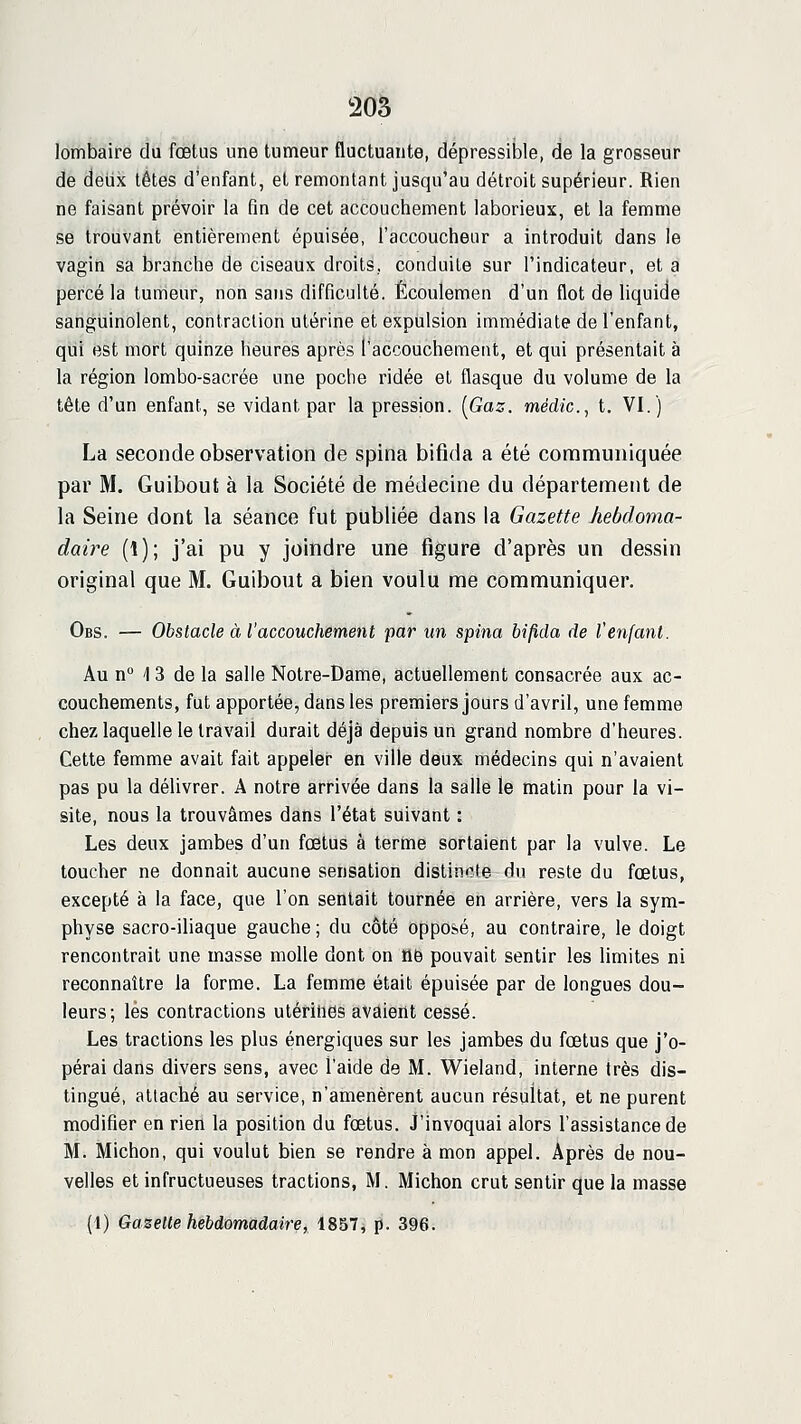 205 lombaire du fœtus une tumeur fluctuante, dépressible, de la grosseur de deux têtes d'enfant, et remontant jusqu'au détroit supérieur. Rien ne faisant prévoir la fin de cet accouchement laborieux, et la femme se trouvant entièrement épuisée, l'accoucheur a introduit dans le vagin sa branche de ciseaux droits, conduite sur l'indicateur, et a percé la tumeur, non sans difficulté. Écoulemen d'un flot de hquide sanguinolent, contraction utérine et expulsion immédiate de l'enfant, qui est mort quinze heures après l'accouchement, et qui présentait à la région lombo-sacrée une poche ridée et flasque du volume de la tête d'un enfant, se vidant par la pression. [Gaz. médic, t. VI.) La seconde observation de spina bifida a été communiquée par M. Guibout à la Société de médecine du département de la Seine dont la séance fut publiée dans la Gazette hebdoma- daire (1); j'ai pu y joindre une figure d'après un dessin original que M. Guibout a bien voulu me communiquer. Obs. — Obstacle à l'accouchement par un spina bifida de l'enfant. Au n° 13 de la salie Notre-Dame, actuellement consacrée aux ac- couchements, fut apportée, dans les premiers jours d'avril, une femme chez laquelle le travail durait déjà depuis un grand nombre d'heures. Cette femme avait fait appeler en ville deux médecins qui n'avaient pas pu la délivrer. A notre arrivée dans la salle le matin pour la vi- site, nous la trouvâmes dans l'état suivant : Les deux jambes d'un fœtus à terme sortaient par la vulve. Le toucher ne donnait aucune sensation distincte du reste du fœtus, excepté à la face, que l'on sentait tournée en arrière, vers la sym- physe sacro-iliaque gauche ; du côté Opposé, au contraire, le doigt rencontrait une masse molle dont on tlë pouvait sentir les limites ni reconnaître la forme. La femme était épuisée par de longues dou- leurs; lès contractions utérines avaient cessé. Les tractions les plus énergiques sur les jambes du fœtus que j'o- pérai dans divers sens, avec l'aide de M. Wieland, interne très dis- tingué, attaché au service, n'amenèrent aucun résultat, et ne purent modifier en rien la position du fœtus. J'invoquai alors l'assistance de M. Michon, qui voulut bien se rendre à mon appel. Après de nou- velles et infructueuses tractions, M. Michon crut sentir que la masse (1) Gazette hebdomadaire, 1857, p. 396.