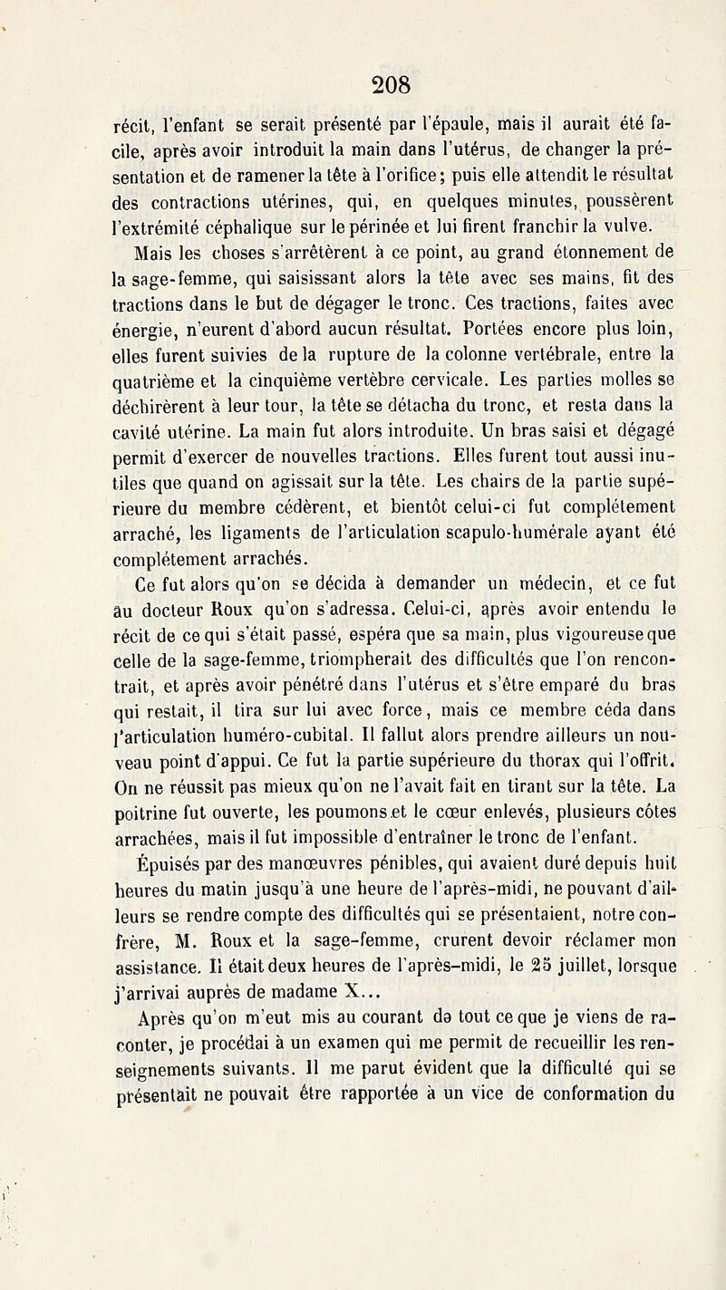 récit, l'enfant se serait présenté par l'épaule, mais il aurait été fa- cile, après avoir introduit la main dans l'utérus, de changer la pré- sentation et de ramener la tête à l'orifice; puis elle attendit le résultat des contractions utérines, qui, en quelques minutes, poussèrent l'extrémité céphalique sur le périnée et lui firent franchir la vulve. Mais les choses s'arrêtèrent à ce point, au grand étonnement de la sage-femme, qui saisissant alors la tète avec ses mains, fit des tractions dans le but de dégager le tronc. Ces tractions, faites avec énergie, n'eurent d'abord aucun résultat. Portées encore plus loin, elles furent suivies de la rupture de la colonne vertébrale, entre la quatrième et la cinquième vertèbre cervicale. Les parties molles se déchirèrent à leur tour, la tête se détacha du tronc, et resta dans la cavité utérine. La main fut alors introduite. Un bras saisi et dégagé permit d'exercer de nouvelles tractions. Elles furent tout aussi inu- tiles que quand on agissait sur la tête. Les chairs de !a partie supé- rieure du membre cédèrent, et bientôt celui-ci fut complètement arraché, les ligaments de l'articulation scapulo-humérale ayant été complètement arrachés. Ce fut alors qu'on se décida à demander un médecin, et ce fut au docteur Roux qu'on s'adressa. Celui-ci, Eiprès avoir entendu le récit de ce qui s'était passé, espéra que sa main, plus vigoureuse que celle de la sage-femme, triompherait des difficultés que l'on rencon- trait, et après avoir pénétré dans l'utérus et s'être emparé du bras qui restait, il tira sur lui avec force, mais ce membre céda dans l'articulation huméro-cubital. Il fallut alors prendre ailleurs un nou- veau point d'appui. Ce fut la partie supérieure du thorax qui l'offrit. On ne réussit pas mieux qu'on ne l'avait fait en tirant sur la tête. La poitrine fut ouverte, les poumonset le cœur enlevés, plusieurs côtes arrachées, mais il fut impossible d'entraîner le tronc de l'enfant. Épuisés par des manœuvres pénibles, qui avaient duré depuis huit heures du matin jusqu'à une heure de l'après-midi, ne pouvant d'ail- leurs se rendre compte des difficultés qui se présentaient, notre con- frère, M. Roux et la sage-femme, crurent devoir réclamer mon assistance. Il était deux heures de l'après-midi, le 23 juillet, lorsque j'arrivai auprès de madame X... Après qu'on m'eut mis au courant da tout ce que je viens de ra- conter, je procédai à un examen qui me permit de recueillir les ren- seignements suivants. 11 me parut évident que la difficulté qui se présentait ne pouvait être rapportée à un vice de conformation du