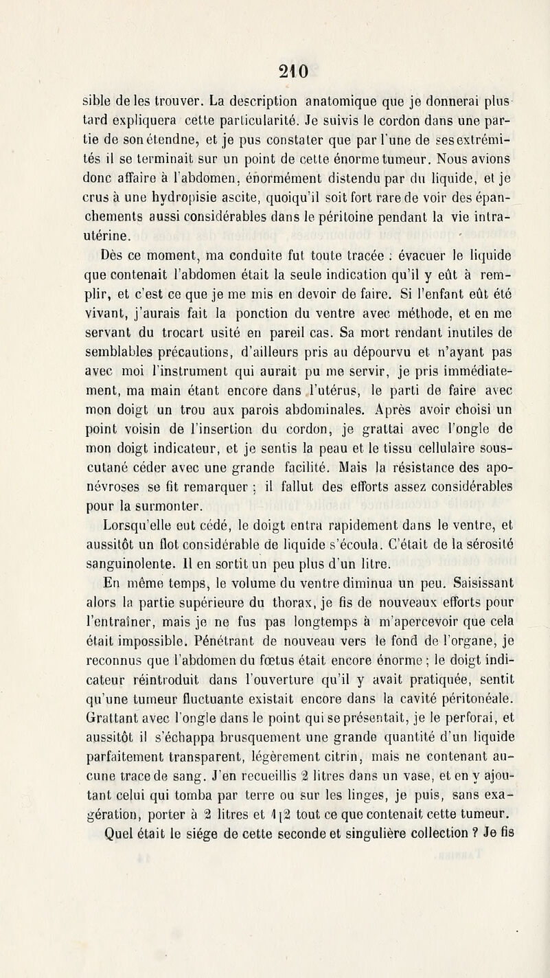 sible de les trouver. La description anatomique que je donnerai plus lard expliquera cette particularité. Je suivis le cordon dans une par- tie de son étendue, et je pus constater que par Tune de ses extrémi- tés il se terminait sur un point de cette énorme tumeur. Nous avions donc affaire à l'abdomen, énormément distendu par du liquide, et je crus à une hydropisie ascite, quoiqu'il soit fort rare de voir des épan- chements aussi considérables dans le péritoine pendant la vie intra- utérine. Dès ce moment, ma conduite fut toute tracée ; évacuer le liquide que contenait l'abdomen était la seule indication qu'il y eût à rem- plir, et c'est ce que je me mis en devoir de faire. Si l'enfant eût été vivant, j'aurais fait la ponction du ventre avec méthode, et en me servant du trocart usité en pareil cas. Sa mort rendant inutiles de semblables précautions, d'ailleurs pris an dépourvu et n'ayant pas avec moi l'instrument qui aurait pu me servir, je pris immédiate- ment, ma main étant encore dans l'utérus, le parti de faire avec mon doigt un trou aux parois abdominales. Après avoir choisi un point voisin de l'insertion du cordon, je grattai avec l'ongle de mon doigt indicateur, et je sentis la peau et le tissu cellulaire sous- cutané céder avec une grande facilité. Mais la résistance des apo- névroses se fit remarquer ; il fallut des efforts assez considérables pour la surmonter. Lorsqu'elle eut cédé, le doigt entra rapidement dans le ventre, et aussitôt un flot considérable de liquide s'écoula. C'était de la sérosité sanguinolente. Il en sortit un peu plus d'un litre. En même temps, le volume du ventre diminua un peu. Saisissant alors la partie supérieure du thorax, je fis de nouveaux efforts pour l'entraîner, mais je ne fus pas longtemps à m'apercevoir que cela était impossible. Pénétrant de nouveau vers le fond de l'organe, je reconnus que l'abdomen du fœtus était encore énorme ; le doigt indi- cateur réintroduit dans l'ouverture qu'il y avait pratiquée, sentit qu'une tumeur fluctuante existait encore dans la cavité péritonéale. Grattant avec l'ongle dans le point qui se présentait, je le perforai, et aussitôt il s'échappa brusquement une grande quantité d'un liquide parfaitement transparent, légèrement citrin, mais ne contenant au- cune trace de sang. J'en recueiUis 2 litres dans un vase, et en y ajou- tant celui qui tomba par terre ou sur les linges, je puis, sans exa- gération, porter à 2 litres et \\'i tout ce que contenait cette tumeur. Quel était le siège de cette seconde et singulière collection ? Je fis