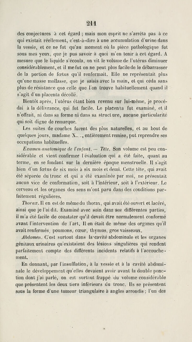 des conjectures à cet égard ; mais mon esprit ne s'arrêta pas à ce qui existait réellement, c'est-à-dire à une accumulation d'urine dans la vessie, et ce ne fut qu'au moment où la pièce pathologique fut sous mes yeux, que je pus savoir à quoi m'en tenir à cet égard. A mesure que le liquide s'écoula, on vit le volume de l'utérus diminuer considérablement, et il me fut on ne peut plus facilede le débarrasser de la portion de fœtus qu'il renfermait. Elle ne représentait plus qu'une masse mollasse, que je saisis avec la main, et qui céda sans plus de résistance que celle que l'on trouve habituellement quand il s'agit d'un placenta décollé. Bientôt après, l'utérus étant bien revenu sur jui'tnême, je procé- dai à la délivrance, qui fut facile. Le placenta fut examiné, et il n'offrait, ni dans sa forme ni dans sa structure, aucune particularité qui soit digne de remarque. Les suites de couches furent des plus naturelles, et au bout de quelques jours, madame X..., entièrement remise, put reprendre ses occupations habituelles. Examen analomique de l'enfant, — Têle. Son volume est peu con- sidérable et vient confirmer l'évaluation qui a été faite, quant au terme, en se fondant sur la dernière époque menstruelle. Il s'agit bien d'un fœtus de six mois à six mois et demi. Cette tête, qui avait été séparée du tronc et qui a été examinée par moi, ne présentait aucun vice de conformation, soit à l'intérieur, soit à l'extérieur. Le cerveau et les organes des sens m'ont paru dans des conditions par- faitement régulières. Thorax. Il en est de même du thorax, qui avait été ouvert et lacéré, ainsi que je l'ai dit. Examiné avec soin dans ses différentes parties, il m'a été facile de constater qu'il devait être normalement conformé avant l'intervention de l'art. Il en était de même des organes qu'il avait renfermés, poumons, cœur, thymus, gros vaisseaux. Abdomen. C'est surtout dans la'cavité abdominale et les organes génitaux urinaires qu'existaient des lésions singulières qui rendent parfaitement compte des différents incidents relatifs à l'accouche- ment. En donnant, par l'insufflation, à la vessie et à la cavité abdomi- nale le développement qu'elles devaient avoir avant la double ponc- tion dont j'ai parlé, on est surtout frappé du volume considérable que présentent les deux tiers inférieurs du tronc. Ils se présentent sous la forme d'une tumeur triangulaire à angles arrondis; l'un des