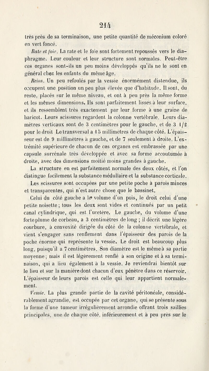 2ia très près de sa terminaison, une petite quantité de méconium coloré en vert foncé. Rate et foie. La rate et le foie sont fortement repoussés vers le dia- phragme. Leur couleur et leur structure sont normales. Peut-être ces organes sont-ils un peu moins développés qu'ils ne le sont en général chez les enfants du même âge. Reins. Un peu refoulés par la vessie énormément distendue, ils occupent une position un peu plus élevée que d'habitude. Il sont, du reste, placés sur le même niveau, et ont à peu près la même forme et les mêmes dimensions. Ils sont parfaitement lisses à leur surface, et ils ressemblent très exactement par leur forme à une graine de haricot. Leurs scissures regardent la colonne vertébrale. Leurs dia- mètres verticaux sont de 3 centimètres pour le gauche, et de 3 1/2 pour le droit Le transversal a 1 5 millimètres de chaque côté. L'épais- seur est de 9 millimètres à gauche, et de 7 seulement à droite. L'ex- trémité supérieure de chacun de ces organes est embrassée par une capsule surrénale très développée et avec sa forme accoutumée à droite, avec des dimensions moitié moins grandes à gauche. La structure en est parfaitement normale des deux côtés, et l'on distingue facilement la substance médullaire et la substance corticale. Les scissures sont occupées par une petite poche à parois minces et transparentes, qui n'est autre chose que le bassinet. Celui du côté gauche a 1^ volume d'un pois, le droit celui d'une petite noisette ; tous les deux sont vides et continués par un petit canal cylindrique, qui est l'uretère. Le gauche, du volume d'une forte plume de corbeau, a 3 centimètres de long ; il décrit une légère courbure, à convexité dirigée du côté de la colonne vertébrale, et vient s'engager sans renflement dans l'épaisseur des parois de la poche énorme qui représente la vessie. Le droit est beaucoup plus long, puisqu'il a Tcentimètres. Son diamètre est le mêmeà sa partie moyenne; mais il est légèrement renflé à son origine et à sa termi- naison, qui a lieu également à la vessie. Je reviendrai bientôt sur le lieu et sur la manière dont chacun d'eux pénètre dans ce réservoir. L'épaisseur de leurs parois est celle qui leur appartient normale- ment. Vessie. La plus grande partie de la cavité péritonéale, considé- rablement agrandie, est occupée par cet organe, qui se présente sous la forme d'une tumeur irrégulièrement arrondie offrant trois saillies principales, une de chaque côté, inférieurement et à peu près sur le