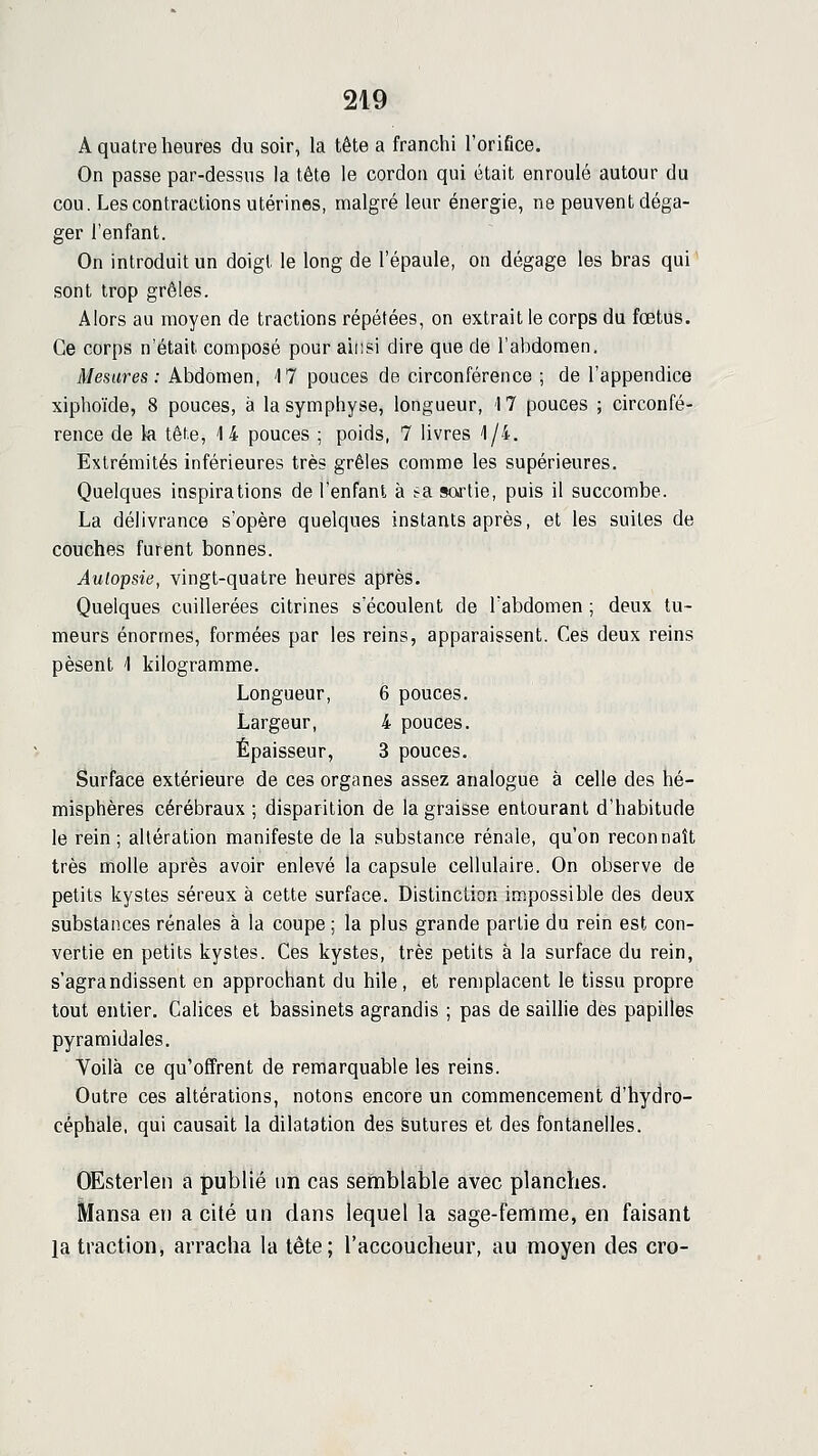 A quatre heures du soir, la tête a franchi l'orifice. On passe par-dessus la tête le cordon qui était enroulé autour du cou. Les contractions utérines, malgré leur énergie, ne peuvent déga- ger l'enfant. On introduit un doigt le long de l'épaule, on dégage les bras qui sont trop grêles. Alors au moyen de tractions répétées, on extrait le corps du foetus. Ce corps n'était composé pour ainsi dire que de l'abdomen. Mesures ; Abdomen, 17 pouces de circonférence ; de l'appendice xiphoïde, 8 pouces, à la symphyse, longueur, 17 pouces ; circonfé- rence de k tête, 14 pouces ; poids, 7 livres 1/4. Extrémités inférieures très grêles comme les supérieures. Quelques inspirations de l'enfant à :~a sortie, puis il succombe. La délivrance s'opère quelques instants après, et les suites de couches furent bonnes. Autopsie, vingt-quatre heures après. Quelques cuillerées citrines s écoulent de Tabdomen ; deux tu- meurs énormes, formées par les reins, apparaissent. Ces deux reins pèsent 1 kilogramme. Longueur, 6 pouces. Largeur, 4 pouces. Épaisseur, 3 pouces. Surface extérieure de ces organes assez analogue à celle des hé- misphères cérébraux ; disparition de la graisse entourant d'habitude le rein; altération manifeste de la substance rénale, qu'on reconnaît très molle après avoir enlevé la capsule cellulaire. On observe de petits kystes séreux à cette surface. Distinction in^possible des deux substances rénales à la coupe ; la plus grande partie du rein est con- vertie en petits kystes. Ces kystes, très petits à la surface du rein, s'agrandissent en approchant du bile, et remplacent le tissu propre tout entier. Calices et bassinets agrandis ; pas de saillie des papilles pyramidales. Voilà ce qu'offrent de remarquable les reins. Outre ces altérations, notons encore un commencement d'hydro- céphale, qui causait la dilatation des Sutures et des fontanelles. OEsterlen a publié un cas semblable avec planches, Mansa eu a cité un dans lequel la sage-femme, en faisant la traction, arracha la tête; l'accoucheur, au moyen des cro-