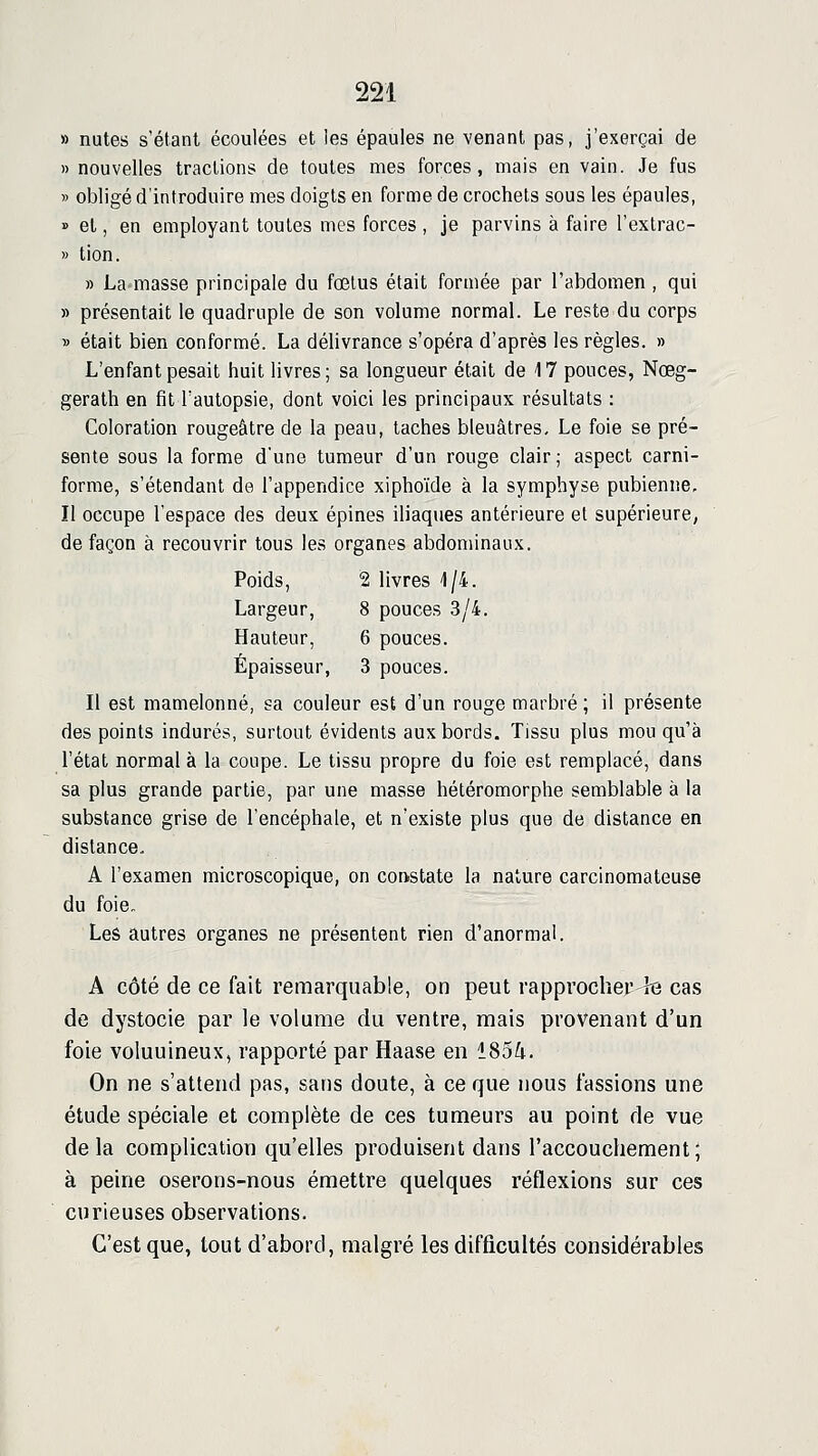 » nutes s'étant écoulées et les épaules ne venant pas, j'exerçai de » nouvelles tractions de toutes mes forces, mais en vain. Je fus » obligé d'introduire mes doigts en forme de crochets sous les épaules, » et, en employant toutes mes forces , je parvins à faire l'extrac- » tion. » La masse principale du fœtus était formée par l'abdomen , qui » présentait le quadruple de son volume normal. Le reste du corps » était bien conformé. La délivrance s'opéra d'après les règles. » L'enfant pesait huit livres; sa longueur était de 17 pouces, Nœg- gerath en fit l'autopsie, dont voici les principaux résultats : Coloration rougeâtre de la peau, taches bleuâtres. Le foie se pré- sente sous la forme d'une tumeur d'un rouge clair ; aspect carni- forme, s'étendant de l'appendice xiphoïde à la symphyse pubienne. Il occupe l'espace des deux épines iliaques antérieure et supérieure, de façon à recouvrir tous les organes abdominaux. Poids, 2 livres 1/4. Largeur, 8 pouces 3/4. Hauteur, 6 pouces. Épaisseur, 3 pouces. Il est mamelonné, sa couleur est d'un rouge marbré ; il présente des points indurés, surtout évidents aux bords. Tissu plus mou qu'à l'état normal à la coupe. Le tissu propre du foie est remplacé, dans sa plus grande partie, par une masse hétéromorphe semblable à la substance grise de l'encéphale, et n'existe plus que de distance en distance. A l'examen microscopique, on corvstate la nature carcinomateuse du foie. Leâ autres organes ne présentent rien d'anormal. A côté de ce fait remarquable, on peut rapprocher fe cas de dystocie par le volume du ventre, mais provenant d'un foie voluuineux, rapporté par Haase en 185^. On ne s'attend pas, sans doute, à ce que nous fassions une étude spéciale et complète de ces tumeurs au point de vue delà complication qu'elles produisent dans l'accouchement; à peine oserons-nous émettre quelques réflexions sur ces curieuses observations. C'est que, tout d'abord, malgré les difficultés considérables