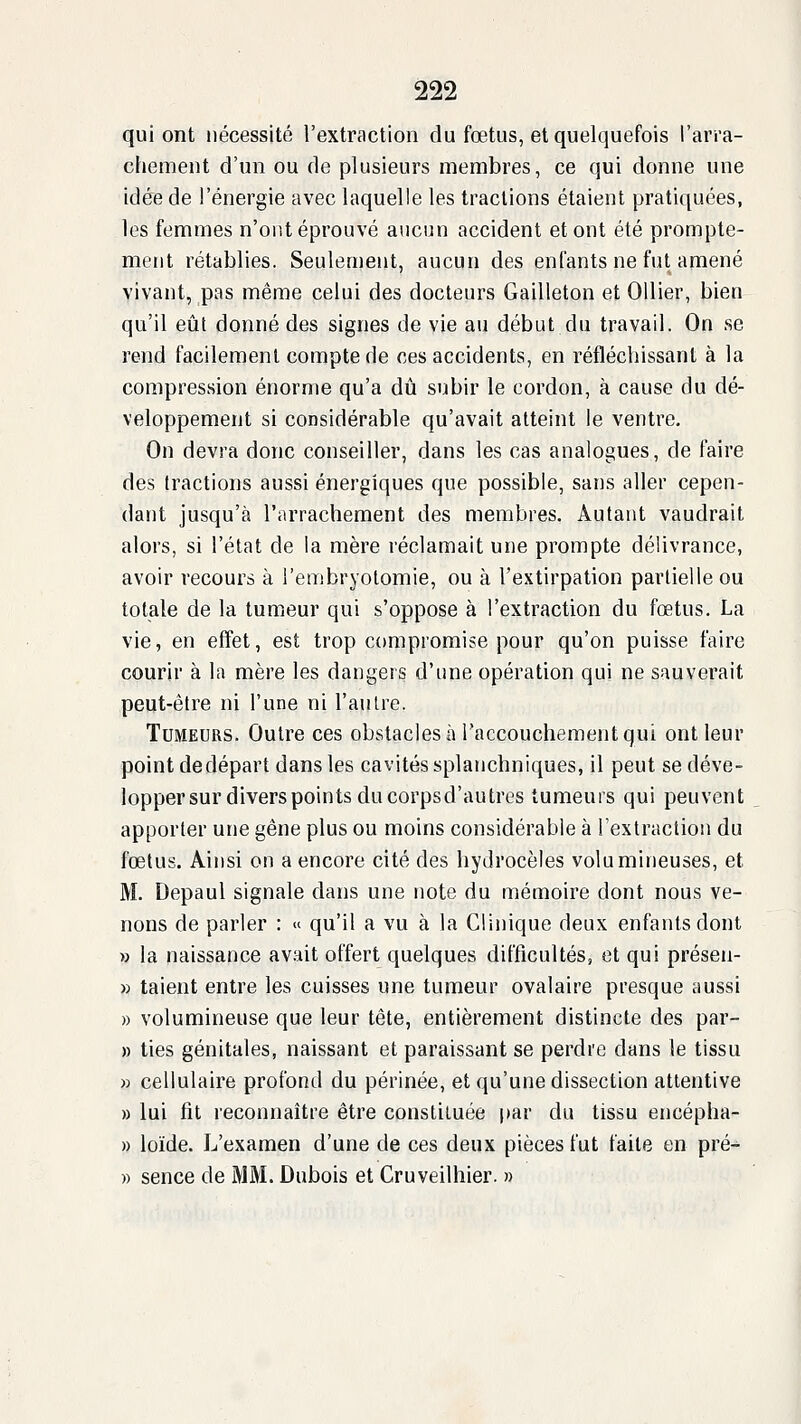 qui ont nécessité l'extraction du fœtus, et quelquefois l'arra- chement d'un ou de plusieurs membres, ce qui donne une idée de l'énergie avec laquelle les tractions étaient pratiquées, les femmes n'ont éprouvé aucun accident et ont été prompte- ment rétablies. Seulenient, aucun des enfants ne fut amené vivant, pas même celui des docteurs Gailleton et OUier, bien qu'il eût donné des signes de vie au début du travail. On se rend facilement compte de ces accidents, en réfléchissant à la compression énorme qu'a dû subir le cordon, à cause du dé- veloppement si considérable qu'avait atteint le ventre. On devra donc conseiller, dans les cas analogues, de faire des tractions aussi énergiques que possible, sans aller cepen- dant jusqu'à l'arrachement des membres. Autant vaudrait alors, si l'état de la mère réclamait une prompte délivrance, avoir recours à i'embryolomie, ou à l'extirpation partielle ou totale de la tumeur qui s'oppose à l'extraction du fœtus. La vie, en effet, est trop compromise pour qu'on puisse faire courir à la mère les dangers d'une opération qui ne sauverait peut-être ni l'une ni l'autre. Tumeurs. Outre ces obstacles à raccouchement qui ont leur point dedépart dans les cavités splanchniques, il peut se déve- lopper sur divers points du corpsd'autres tumeurs qui peuvent apporter une gêne plus ou moins considérable à l'extraction du fœtus. Ainsi on a encore cité des hyJrocèles volumineuses, et M. Depaul signale dans une note du mémoire dont nous ve- nons de parler : « qu'il a vu à la Clinique deux enfants dont » la naissance avait offert quelques difficultés, et qui présen- » talent entre les cuisses une tumeur ovalaire presque aussi » volumineuse que leur tête, entièrement distincte des par- » ties génitales, naissant et paraissant se perdre dans le tissu » cellulaire profond du périnée, et qu'une dissection attentive » lui fit reconnaître être constituée par du tissu encépha- » loïde. L'examen d'une de ces deux pièces fut faite en pré- » sence de MM. Dubois et Cruveilhier. »