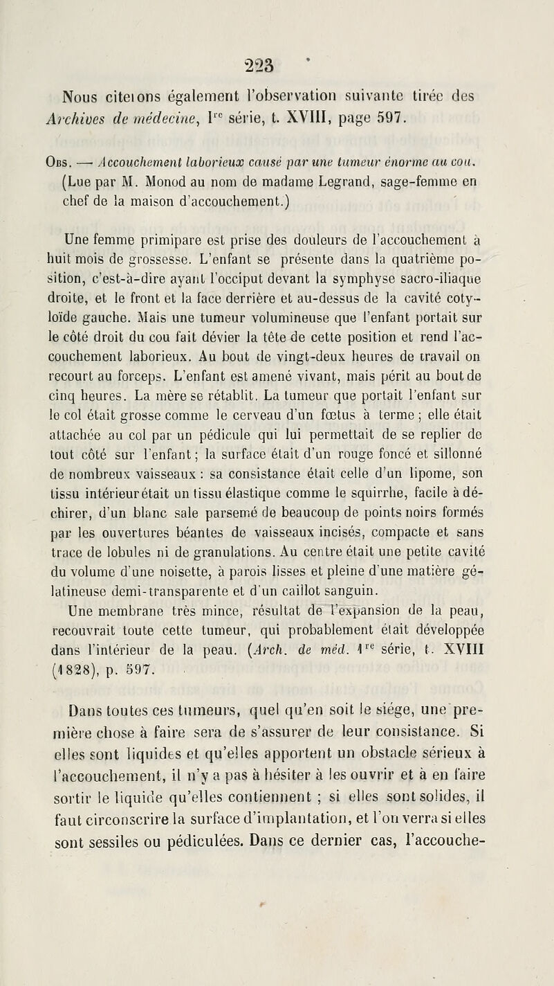 Nous citeions également l'observation suivante tirée des Archives de médecine, I' série, t. XVIII, page 597. Obs. — Accouchement laborieux causé parime tumeur énorme au cou, (Lue par M. Monod au nom de madame Legrand, sage-femme en chef de la maison d'accouchement.) Une femme primipare est prise des douleurs de l'accouchement à huit mois de grossesse. L'enfant se présente dans la quatrième po- sition, c'est-à-dire ayant l'occiput devant la symphyse sacro-iliaque droite, et le front et la face derrière et au-dessus de la cavité coty- loïde gauche. Mais une tumeur volumineuse que l'enfant portait sur le côté droit du cou fait dévier la tête de cette position et rend l'ac- couchement laborieux. Au bout de vingt-deux heures de travail on recourt au forceps. L'enfant est amené vivant, mais périt au bout de cinq heures. La mère se rétablit. La tumeur que portait l'enfant sur le col était grosse comme le cerveau d'un fœtus à terme ; elle était attachée au col par un pédicule qui lui permettait de se replier de tout côté sur l'enfant; la surface était d'un rouge foncé et sillonné de nombreux vaisseaux : sa consistance était celle d'un lipome, son tissu intérieur était un tissu élastique comme le squirrhe, facile à dé- chirer, d'un blfinc sale parsemé de beaucoup de points noirs formés par les ouvertures béantes de vaisseaux incisés, compacte et sans trace de lobules ni de granulations. Au centre était une petite cavité du volume d'une noisette, à parois lisses et pleine d'une matière gé- latineuse demi-transparente et d'un caillot sanguin. Une membrane très mince, résultat de l'expansion de la peau, recouvrait toute cette tumeur, qui probablement était développée dans l'intérieur de la peau. {Arch. de méd. 1''*' série, t. XVIII (1828), p. 597. Dans toutes ces tumeurs, quel qu'en soit le siège, une pre- mière chose à faire sera de s'assurer de leur consistance. Si elles sont liquides et qu'elles apportent un obstacle sérieux à l'accouchement, il n'y a pas à hésiter à les ouvrir et à en l'aire sortir le liquide qu'elles contiennent ; si elles sont solides, il faut circonscrire la surface d'implantation, et l'on verra si elles sont sessiles ou pédiculées. Dans ce dernier cas, l'accouche-