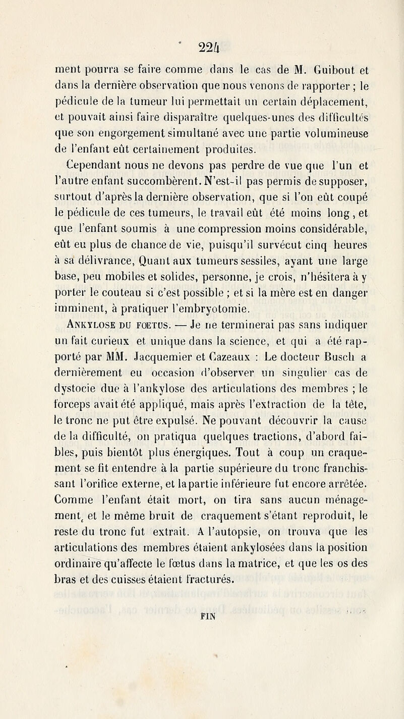 ment pourra se faire comme dans le cas de M. Guibout et dans la dernière observation que nous venons de rapporter ; le pédicule de la tumeur lui permettait un certain déplacement, et pouvait ainsi faire disparaître quelques-unes des diflicultés que son engorgement simultané avec une partie volumineuse de l'enfant eût certainement produites. Cependant nous ne devons pas perdre de vue que l'un et l'autre enfant succombèrent. N'est-il pas permis de supposer, surtout d'après la dernière observation, que si l'on eût coupé le pédicule de ces tumeurs, le travail eût été moins long , et que l'enfant soumis à une compression moins considérable, eût eu plus de chance de vie, puisqu'il survécut cinq heures à sa délivrance, Quant aux tumeurs sessiles, ayant une large base, peu mobiles et solides, personne, je crois, n'hésitera à y porter le couteau si c'est possible ; et si la mère est en danger imminent, à pratiquer l'embryotomie. Ankylose du foetus. — Je ne termifierai pas sans indiquer un fait curieux et unique dans la science, et qui a été rap- porté par MM. Jacquemier et Cazeaux : Le docteur Busch a dernièrement eu occasion d'observer un singulier cas de dystocie due à l'ankylose des articulations des membres ; le forceps avait été appliqué, mais après l'extraction de la tête, le tronc ne put être expulsé. Ne pouvant découvrir la cause de la difficulté, on pratiqua quelques tractions, d'abord fai- bles, puis bientôt plus énergiques. Tout à coup un craque- ment se fit entendre à la partie supérieure du tronc franchis- sant l'orifice externe, et lapartie inférieure fut encore arrêtée. Comme l'enfant était mort, on tira sans aucun ménage- ment^ et le même bruit de craquement s'étant reproduit, le reste du tronc fut extrait. A l'autopsie, on trouva que les articulations des membres étaient ankylosées dans la position ordinaire qu'affecte le fœtus dans la matrice, et que les os des bras et des cuisses étaient fracturés. FIN