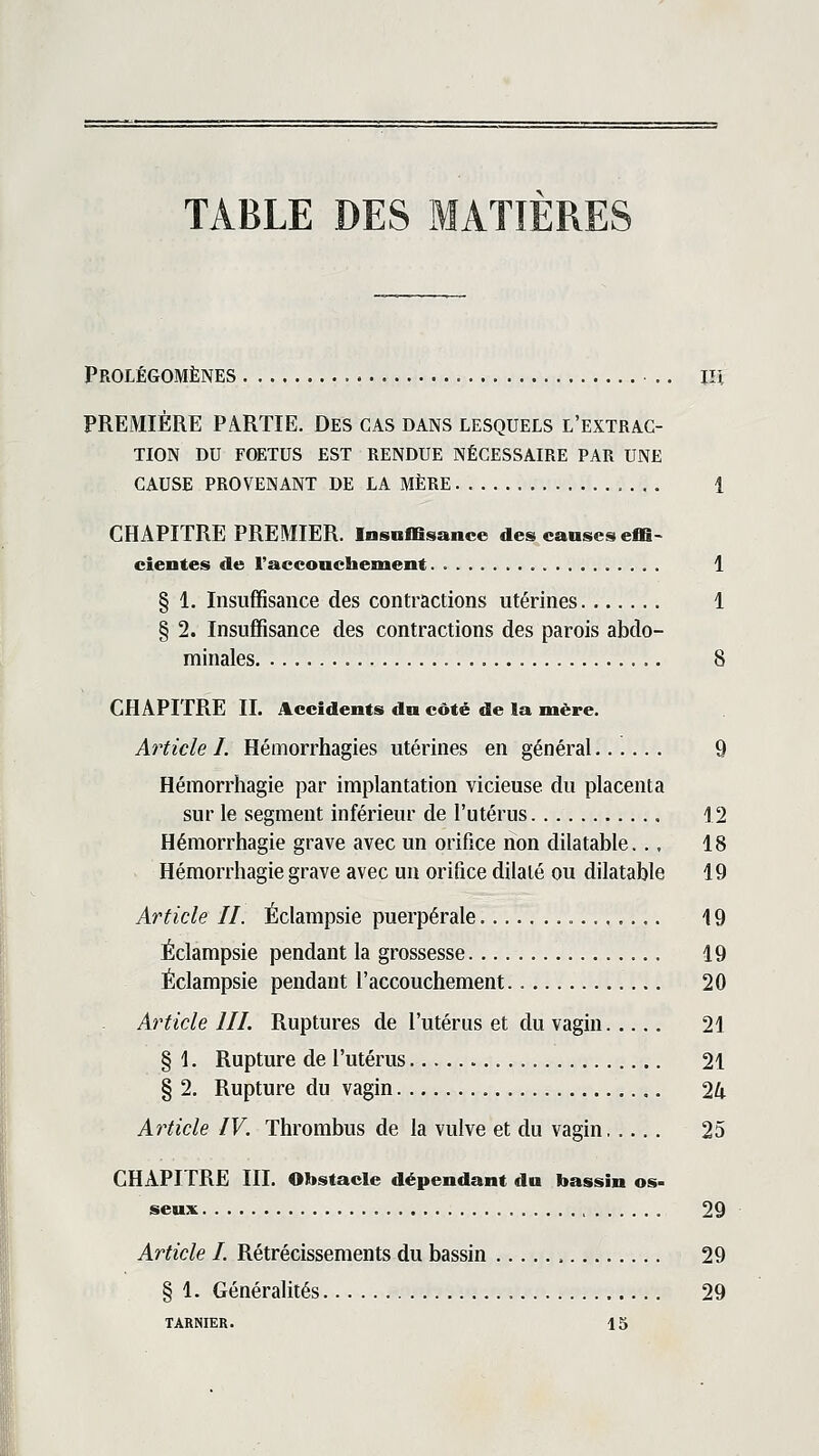 TABLE DES MATIERES Prolégomènes .. m PREMIÈRE PARTIE. Des CAS dans lesquels l'extrac- tion DU FOETUS EST RENDUE NÉCESSAIRE PAR UNE CAUSE PROVENANT DE LA MÈRE 1 CHAPITRE PREMIER. Insuffisance des causes effi- cientes de l'acconchement. 1 § 1. Insuffisance des contractions utérines 1 § 2. Insuffisance des contractions des parois abdo- minales 8 CHAPITRE IL Accidents du côté de la mère. Article I. Hémorrhagies utérines en général Q Hémorrhagie par implantation vicieuse du placenta sur le segment inférieur de l'utérus , 12 Hémorrhagie grave avec un orifice non dilatable.., 18 Hémorrhagie grave avec uu orifice dilaté ou dilatable 19 Article II. Éclampsie puerpérale 19 Éclampsie pendant la grossesse 19 Éclampsie pendant l'accouchement 20 Article III. Ruptures de l'utérus et du vagin 21 § 1. Rupture de l'utérus 21 § 2. Rupture du vagin 24 Article IV. Thrombus de la vulve et du vagin 25 CHAPITRE III. Obstacle dépendant du bassin os- seux 29 Article I. Rétrécissements du bassin 29 § 1. Généralités 29 TARNIER. 15